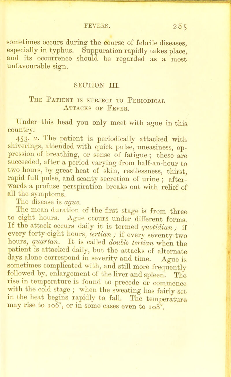 sometimes occurs during the course of febrile diseases, especially in typhus. Suppuration rapidly takes place, and its occurrence should be regarded as a most unfavourable sign. SECTION in. The Patient is subject to Periodical Attacks of Fever. Under this head you only meet with ague in this country. 453; a- The patient is periodically attacked with shiverings, attended with quick pulse, uneasiness, op- pression of breathing, or sense of fatigue; these are succeeded, after a period varying from half-an-hour to two hours, by great heat of skin, restlessness, thirst, rapid full pulse, and scanty secretion of urine ; after- wards a profuse perspiration breaks out with relief of all the symptoms. The disease is ague. The mean duration of the first stage is from three to eight hours. Ague occurs under different forms. If the attack occurs daily it is termed quotidian; if every forty-eight hours, tertian ; if every seventy-two hours, quartan. It is called double tertian when the patient is attacked daily, but the attacks of alternate days alone correspond in severity and time. Ague is sometimes complicated with, and still more frequently followed by, enlargement of the liver and spleen. The rise in temperature is found to precede or commence with the cold stage ; when the sweating has fairly set in the heat begins rapidly to fall. The temperature may rise to 106°, or in some cases even to 1080.