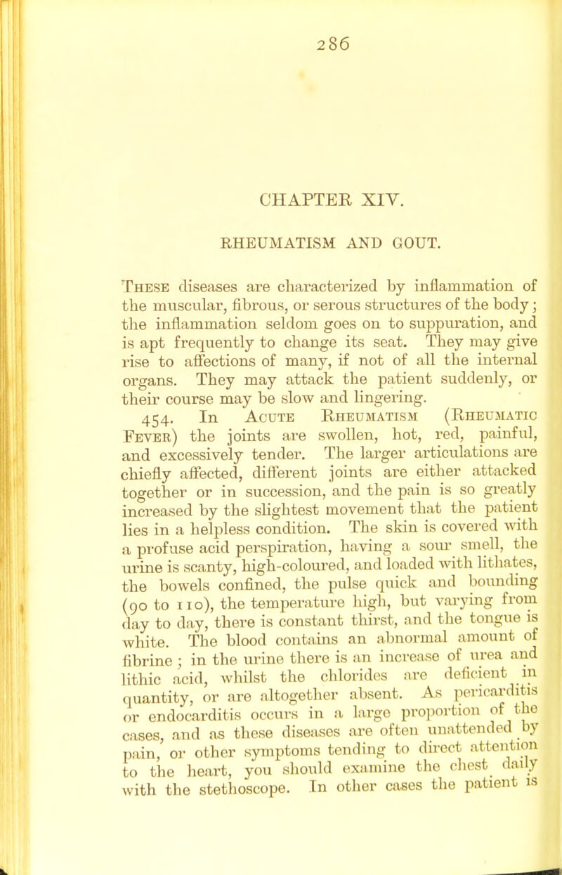 CHAPTER XIV. RHEUMATISM AND GOUT. These diseases are characterized by inflammation of the muscular, fibrous, or serous structures of the body; the inflammation seldom goes on to suppuration, and is apt frequently to change its seat. They may give rise to affections of many, if not of all the internal organs. They may attack the patient suddenly, or their course may be slow and lingering. 454. In Acute Rheumatism (Rheumatic Fever) the joints are swollen, hot, red, painful, and excessively tender. The larger articulations are chiefly affected, different joints are either attacked together or in succession, and the pain is so greatly increased by the slightest movement that the patient lies in a helpless condition. The skin is covered with a profuse acid perspiration, having a sour smell, the urine is scanty, high-coloured, and loaded with lithates, the bowels confined, the pulse quick and bounding (90 to 110), the temperature high, but varying from day to day, there is constant thirst, and the tongue is white. The blood contains an abnormal amount of fibrine ; in the urine there is an increase of urea and lithic acid, whilst the chlorides are deficient in quantity, or are altogether absent. As pericarditis or endocarditis occurs in a large proportion of the cases, and as these diseases are often unattended by pain, or other symptoms tending to direct attention to the heart, you should examine the chest daily with the stethoscope. In other cases the patient is