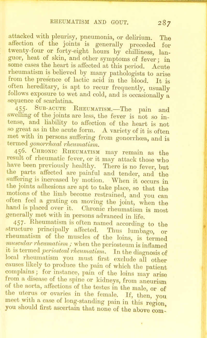 attacked with pleurisy, pneumonia, or delirium. The affection of the joints is generally preceded for twenty-four or forty-eight hours by chilliness, lan- guor, heat of skin, and other symptoms of fever j in some cases the heart is affected at this period. Acute rheumatism is believed by many pathologists to arise from the presence of lactic acid in the blood. It is often hereditary, is apt to recur frequently, usually follows exposure to wet and cold, and is occasionally a sequence of scarlatina. 455. Sub-acute Rheumatism.—The pain and swelling of the joints are less, the fever is not so in- tense, and liability to affection of the heart is not so great as in the acute form. A variety of it is often met with in persons suffering from gonorrhoea, and is termed gonorrheal rheumatism. 456. Chronic Rheumatism may remain as the result of rheumatic fever, or it may attack those who have been previously healthy. There is no fever, but the parts affected are painful and tender, and the suffering is increased by motion. When it occurs in the joints adhesions are apt to take place, so that the motions of the limb become restrained, and you can often feel a grating on moving tbe joint, when the hand is placed over it. Chronic rheumatism is most generally met with in persons advanced in life. 457. Rheumatism is often named according to the structure principally affected. Thus lumbago, or rheumatism of the muscles of the loins, is termed muscular rheumatism ; when the periosteum is inflamed it is termed periosteal rheumatism. In the diagnosis of local rheumatism you must first exclude all other causes likely to produce the pain of which the patient complains; for instance, pain of the loins may arise from a disease of the spine or kidneys, from aneurism of the aorta, affections of the testes in the male, or of the uterus or ovaries in the female. If, then, you meet with a case of long-standing pain in this region you should first ascertain that none of the above com'