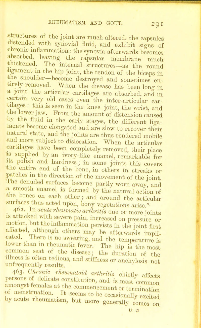 structures of the joint are much altered, the capsules distended with synovial fluid, and exhibit signs of chronic inflammation: the synovia afterwards becomes absorbed, leaving the capsular membrane much thickened. The internal structures—as the round ligament m the hip joint, the tendon of the biceps in the shoulder—become destroyed and sometimes en- tirely removed. When the disease has been long in •a joint the articular cartilages are absorbed, and in certain very old cases even the inter-articular car- tilages : this is seen in the knee joint, the wrist, and ■the lower jaw. From the amount of distension caused by the fluid m the early stages, the different liga- ments become elongated and are slow to recover their natural state, and the joints are thus rendered mobile and more subject to dislocation. When the articular cartilages have been completely removed, their place is supplied by an ivory-like enamel, remarkable for its polish and hardness; in some joints this covers •the entn-e end of the bone, in others in streaks or pitches m the direction of the movement of the joint lhe denuded surfaces become partly worn away, and * smooth enamel is formed by the' natural action of the bones on each other; and around the articular surfaces thus acted upon, bony vegetations arise. 402. In acute rheumatic arthritis one or more joints is attacked with severe pain, increased on pressure or motion but the inflammation persists in the joint first affected although others may be afterwards impli- cated There is no sweating, and the temperature is lower than in rheumatic fever. The hip is the most common seat of the disease; the duration of the illness is often tedious, and stiffness or anchylosis not unfrequentry results. 463. Chronic rheumatoid arthritis chiefly affects persons of dehcate constitution, and is most common amongst females at the commencement or termination of menstruation It seems to be occasionally ex od by acute rheumatism, but more generally comes on u 2