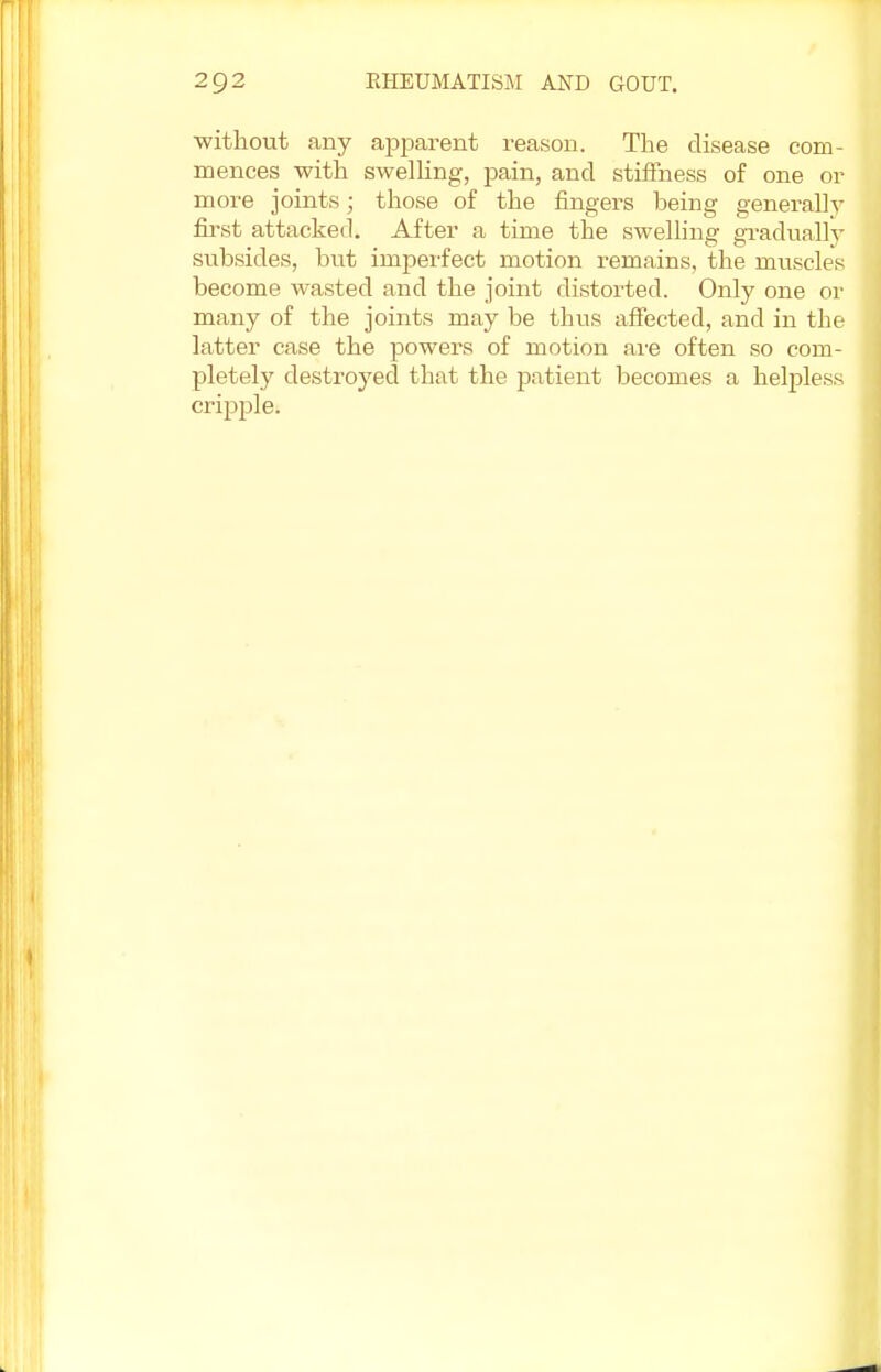 ■without any apparent reason. The disease com- mences with swelling, pain, and stiffness of one or more joints; those of the fingers heing generally first attacked. After a time the swelling gradually subsides, but imperfect motion remains, the muscles become wasted and the joint distorted. Only one or many of the joints may be thus affected, and in the latter case the powers of motion are often so com- pletely destroyed that the patient becomes a helpless cripple.