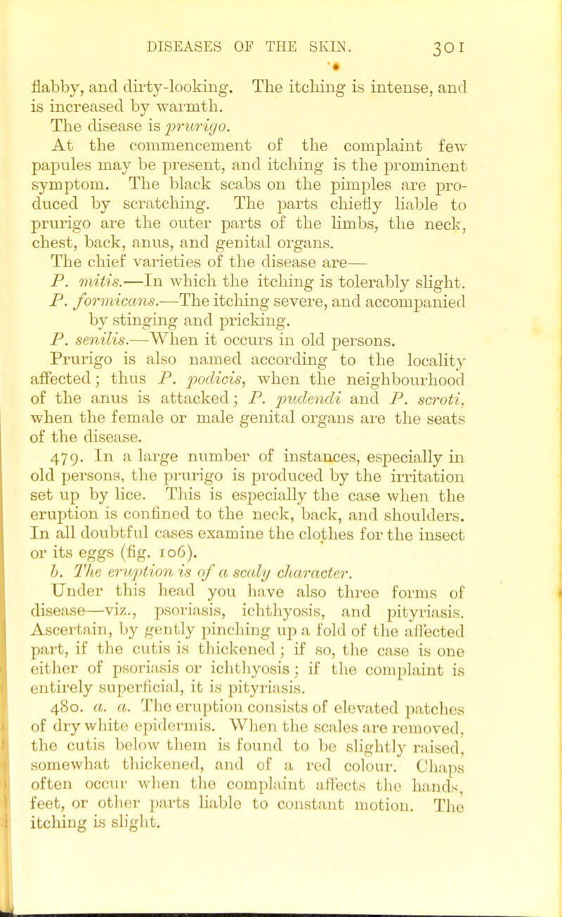 '• flabby, and dirty-looking. The itching is intense, and is increased by warmth. The disease is prv/rigo. At the commencement of the complaint few- papules may be present, and itching is the prominent symptom. The black scabs on the pimples are pro- duced by scratching. The parts chiefly liable to prurigo are the outer parts of the limbs, the neck, chest, back, anus, and genital organs. The chief varieties of the disease are— P. mitis.—In which the itching is tolerably slight. P. formicans.-—The itching severe, and accompanied by stinging and pricking. P. senilis.—When it occurs in old persons. Prurigo is also named according to the locality affected; thus P. pocUcis, when the neighbourhood of the anus is attacked; P. pud'mdi and P. scroti, when the female or male genital organs are the seats of the disease. 479. In a large number of instances, especially in old persons, the prurigo is produced by the irritation set up by lice. This is especially the case when the eruption is confined to the neck, back, and shoulders. In all doubtful cases examine the clothes for the insect or its eggs (fig. 106). b. The eruption is of a scaly character. Under this head you have also three forms of disease—viz., psoriasis, ichthyosis, and pityriasis. Ascertain, by gently pinching up a fold of the affected part, if the cutis is thickened ; if so, the case is one either of psoriasis or ichthyosis \ if the complaint is entirely superficial, it is pityriasis. 480. a. a. The eruption consists of elevated patches of dry white epidermis. When the scales are removed, the cutis below them is found to be slightly raised, somewhat thickened, and of a red colour. Chaps often occur when the complaint affects the hands feet, or other parts liable to constant motion. The itching is slight.