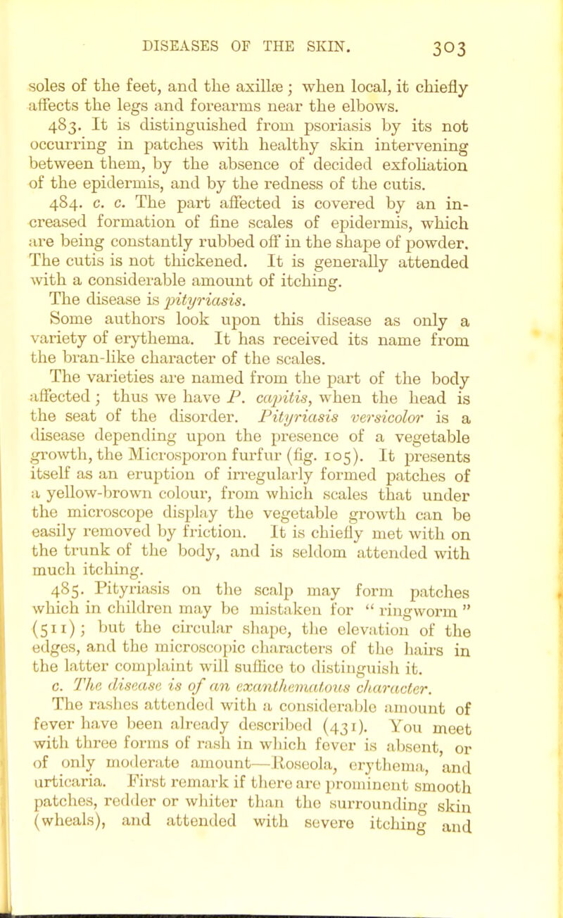 soles of the feet, and the axillse ; when local, it chiefly affects the legs and forearms near the elbows. 483. It is distinguished from psoriasis by its not occurring in patches with healthy skin intervening between them, by the absence of decided exfoliation of the epidermis, and by the redness of the cutis. 484. c. c. The part affected is covered by an in- creased formation of fine scales of epidermis, which are being constantly rubbed off in the shape of powder. The cutis is not thickened. It is generally attended with a considerable amount of itching. The disease is pityriasis. Some authors look upon this disease as only a variety of erythema. It has received its name from the bran-like character of the scales. The varieties are named from the part of the body affected ; thus we have P. capitis, when the head is the seat of the disorder. Pityriasis versicolor is a disease depending upon the presence of a vegetable growth, the Microsporon furfur (fig. 105). It presents itself as an eruption of irregularly formed patches of a yellow-brown colour, from which scales that under the microscope display the vegetable growth can be easily removed by friction. It is chiefly met with on the trunk of the body, and is seldom attended with much itching. 485. Pityriasis on the scalp may form patches which in children may bo mistaken for  ringworm  (511); but the circular shape, the elevation of the edges, and the microscopic characters of the hairs in the latter complaint will suffice to distinguish it. c. The disease is of an exanthemntous character. The rashes attended with a considerable amount of fever have been already described (431). You meet with three forms of rash in which fever is absent, or of only moderate amount- -Roseola, erythema, and urticaria. First remark if there are prominent smooth patches, redder or whiter than the surrounding skin (wheals), and attended with severe itching and