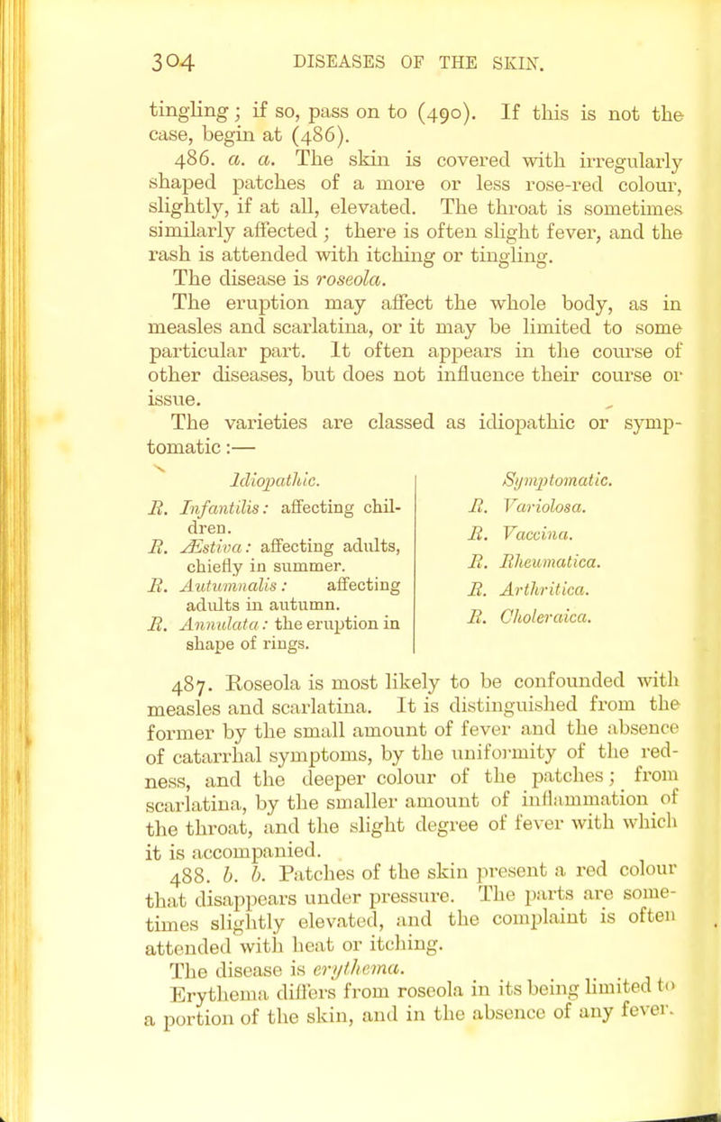 tingling; if so, pass on to (490). If this is not the case, begin at (486). 486. a. a. The skin is covered with irregularly shaped patches of a more or less rose-red colour, slightly, if at all, elevated. The throat is sometimes similarly affected ; there is often slight fever, and the rash is attended with itching or tingling. The disease is roseola. The eruption may affect the whole body, as in measles and scarlatina, or it may be limited to some particular part. It often appears in the course of other diseases, but does not influence their course or issue. The varieties are classed as idiopathic or symp- tomatic :— Symptomatic. B. Variolosa. B. Vaccina. B. Bheumatica. B. Artliritica. B. Choleraica. Idiopathic. B. Infantilis: affecting chil- dren. B. JEstiva: affecting adults, chiefly in summer. B. Autvmnalis: affecting adidts in autumn. B. Annulata: the eruption in shape of rings. 487. Eoseola is most likely to be confounded with measles and scarlatina. It is distinguished from the former by the small amount of fever and the absence of catarrhal symptoms, by the uniformity of the red- ness, and the deeper colour of the patches; from scarlatina, by the smaller amount of inflammation of the throat, and the slight degree of fever with which it is accompanied. 488. b. b. Patches of the skin present a red colour that disappears under pressure. The parts are some- times slightly elevated, and the complaint is often attended with heat or itching. The disease is erythema. Erythema differs from roseola in its being limited to a portion of the skin, and in the absence of any fever.