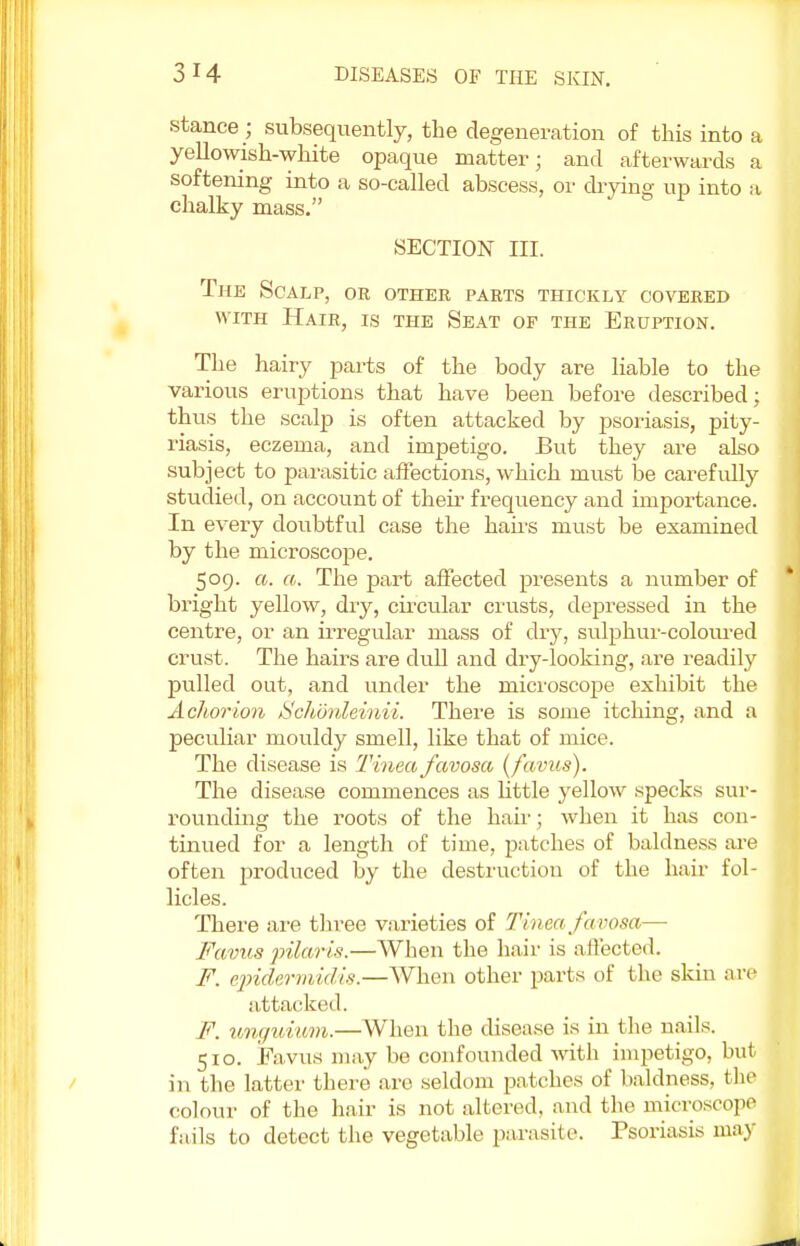 stance ; subsequently, the degeneration of this into a yellowish-white opaque matter; and afterwards a softening into a so-called abscess, or drying up into a chalky mass. SECTION III. The Scalp, or other parts thickly covered with Hair, is the Seat op the Eruption. The hairy parts of the body are liable to the various eruptions that have been before described; thus the scalp is often attacked by psoriasis, pity- riasis, eczema, and impetigo. But they are also subject to parasitic affections, which must be carefully studied, on account of then frequency and importance. In every doubtful case the hairs must be examined by the microscope. 509. a. a. The part affected presents a number of bright yellow, dry, circular crusts, depressed in the centre, or an irregular mass of dry, sulphur-coloured crust. The hairs are dull and dry-looking, are readily pulled out, and under the microscope exhibit the Achorion Schdnleinii. There is some itching, and a peculiar mouldy smell, like that of mice. The disease is Tinea favosa, (favus). The disease commences as little yellow specks sur- rounding the roots of the hair; when it has con- tinued for a length of time, patches of baldness are often produced by the destruction of the hair fol- licles. There are three varieties of Tinea favosa— Favus pilaris.—When the hair is affected. F. epidermidis.—When other parts of the skin are attacked. F. unguium.—When the disease is in the nails. 510. Favus may be confounded with impetigo, but in the latter there arc seldom patches of baldness, the colour of the hair is not altered, and the microscope fails to detect the vegetable parasite. Psoriasis may