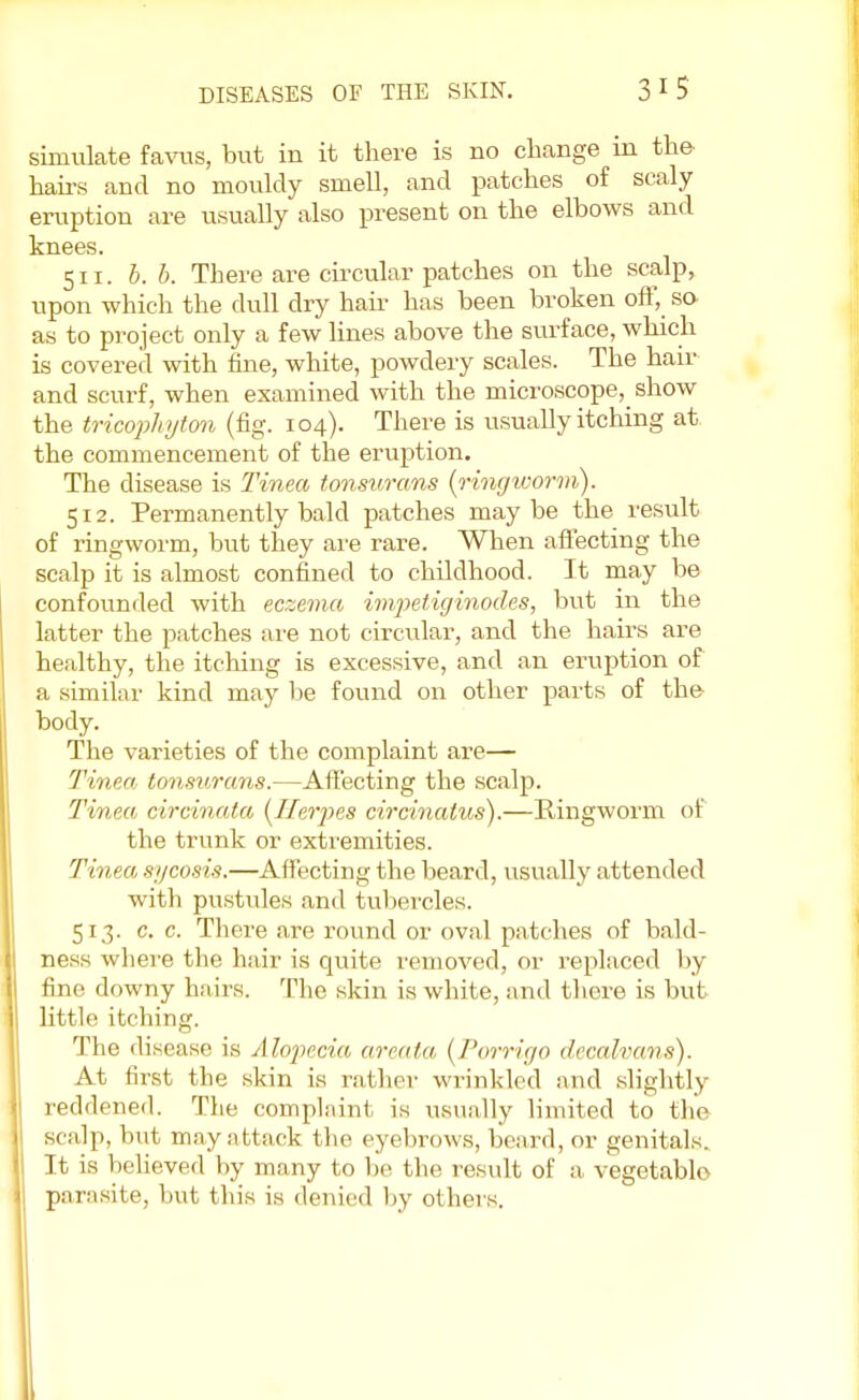 simulate favus, but in it there is no change in the hairs and no mouldy smell, and patches of scaly eruption are usually also present on the elbows and knees. 511. b. b. There are circular patches on the scalp, upon which the dull dry hair has been broken off, so as to project only a few lines above the surface, which is covered with fine, white, powdery scales. The hair and scurf, when examined with the microscope^ show the tricophyton (fig. 104). There is usually itching at the commencement of the eruption. The disease is Tinea tonsurans (ringworm). 512. Permanently bald patches maybe the result of ringworm, but they are rare. When affecting the scalp it is almost confined to childhood. It may be confounded with eczema impetiginodes, but in the latter the patches are not circular, and the hairs are healthy, the itching is excessive, and an eruption of a similar kind may be found on other parts of the- body. The varieties of the complaint are— Tinea tonsurans.—Affecting the scalp. Tinea circinata (Herpes circinatus).—Ringworm of the trunk or extremities. Tinea sycosis.—Affecting the beard, usually attended with pustules and tubercles. 513. c. c. There are round or oval patches of bald- ness where the hair is quite removed, or replaced by fine downy hairs. The skin is white, and there is but little itching. The disease is Alopecia areata (Porrigo decalvans). At first the skin is ratlin- wrinkled and slightly reddened. The complaint is usually limited to the scalp, but may attack the eyebrows, beard, or genitals. It is believed by many to be the result of a vegetable parasite, but this is denied by others.