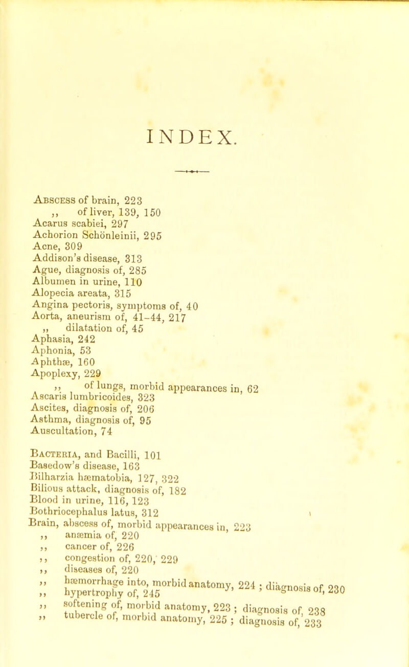 INDEX. Abscess of brain, 223 of liver, 139, 150 Acarus acabiei, 297 Achorion Schoenleinii, 295 Acne, 309 Addison's disease, 313 Ague, diagnosis of, 285 Albumen in urine, 110 Alopecia areata, 315 Angina pectoris, symptoms of, 40 Aorta, aneurism of, 41-44, 217 ,, dilatation of, 45 Aphasia, 242 Aphonia, 53 Aphtha, 160 Apoplexy, 229 ,, of lungs, morbid appearances in, 62 Ascaris lumbricoides, 323 Ascites, diagnosis of, 206 Asthma, diagnosis of, 95 Auscultation, 74 Bacteria, and Bacilli, 101 Basedow's disease, 163 Bilharzia haematobia, 127, 322 Bilious attack, diagnosis of, 182 Blood in urine, 116, 123 Bothriocephalus latus, 312 Brain, abscess of, morbid appearances in 223 ,, anajmia of, 220 ,, cancer of, 226 ,, congestion of, 220, 229 ,, diseases of, 220 haemorrhage into, morbid anatomy, 224 ; diagnosis nf 99rt hypertrophy of, 245 ' ula=n0Sl18 oi, 230 softening of, morbid anatomy, 223 ; diagnosis of tubercle of, morbid anatomy, 225 ; diagnosis 0^233