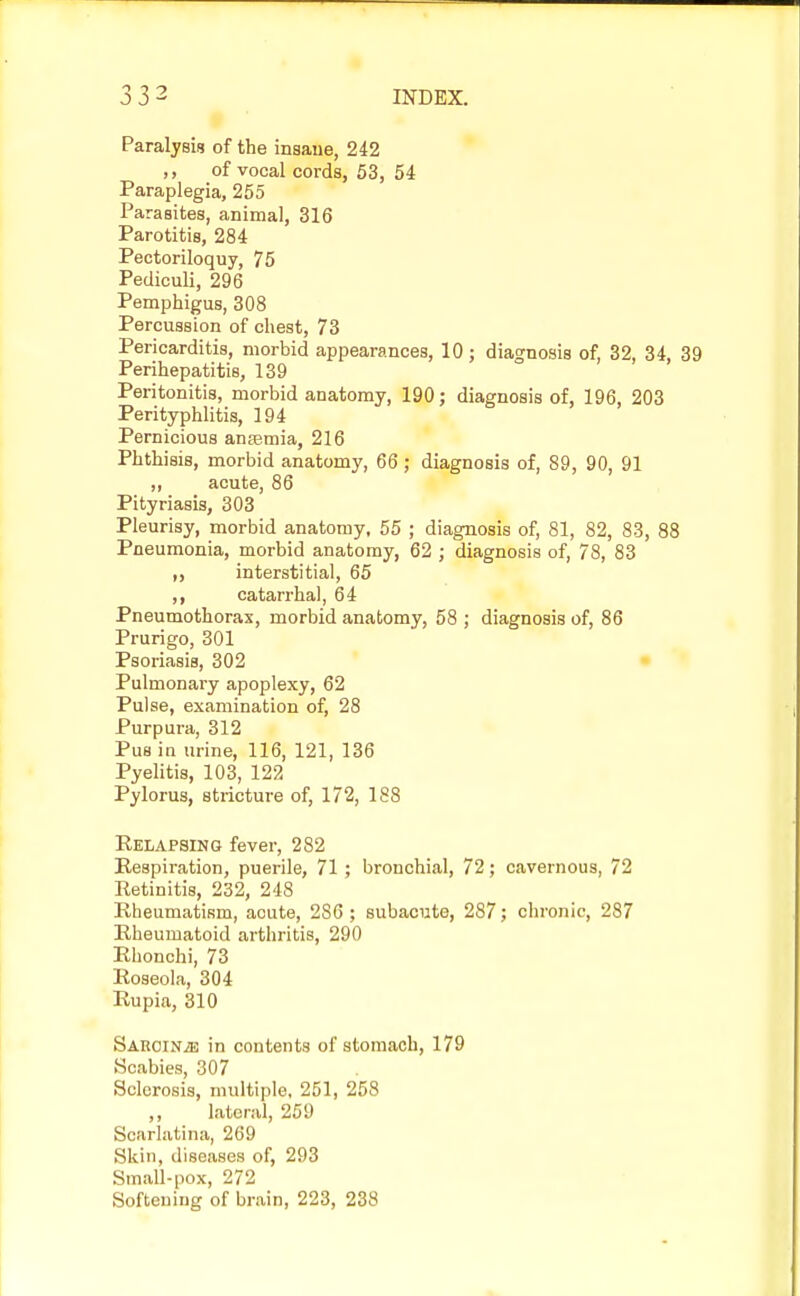 Paralysis of the insane, 242 ,, of vocal cords, 53, 54 Paraplegia, 255 Parasites, animal, 316 Parotitis, 284 Pectoriloquy, 75 Pediculi, 296 Pemphigus, 308 Percussion of chest, 73 Pericarditis, morbid appearances, 10; diagnosis of, 32, 34, 39 Perihepatitis, 139 Peritonitis, morbid anatomy, 190; diagnosis of, 196, 203 Perityphlitis, 194 Pernicious ansemia, 216 Phthisis, morbid anatomy, 66 ; diagnosis of, 89, 90, 91 ,, acute, 86 Pityriasis, 303 Pleurisy, morbid anatomy, 55 ; diagnosis of, 81, 82, 83, 88 Pneumonia, morbid anatomy, 62 ; diagnosis of, 78, 83 interstitial, 65 ,, catarrhal, 64 Pneumothorax, morbid anatomy, 58 ; diagnosis of, 86 Prurigo, 301 Psoriasis, 302 Pulmonary apoplexy, 62 Pulse, examination of, 28 Purpura, 312 Pus in urine, 116, 121, 136 Pyelitis, 103, 122 Pylorus, stricture of, 172, 188 Relapsing fever, 282 Respiration, puerile, 71 ; bronchial, 72; cavernous, 72 Retinitis, 232, 248 Rheumatism, acute, 286; subacute, 287; chronic, 287 Rheumatoid arthritis, 290 Rhonchi, 73 Roseola, 304 Rupia, 310 Sarcin^e in contents of stomach, 179 Scabies, 307 Sclerosis, multiple, 251, 258 lateral, 259 Scarlatina, 269 Skin, diseases of, 293 Small-pox, 272 Softening of brain, 223, 238