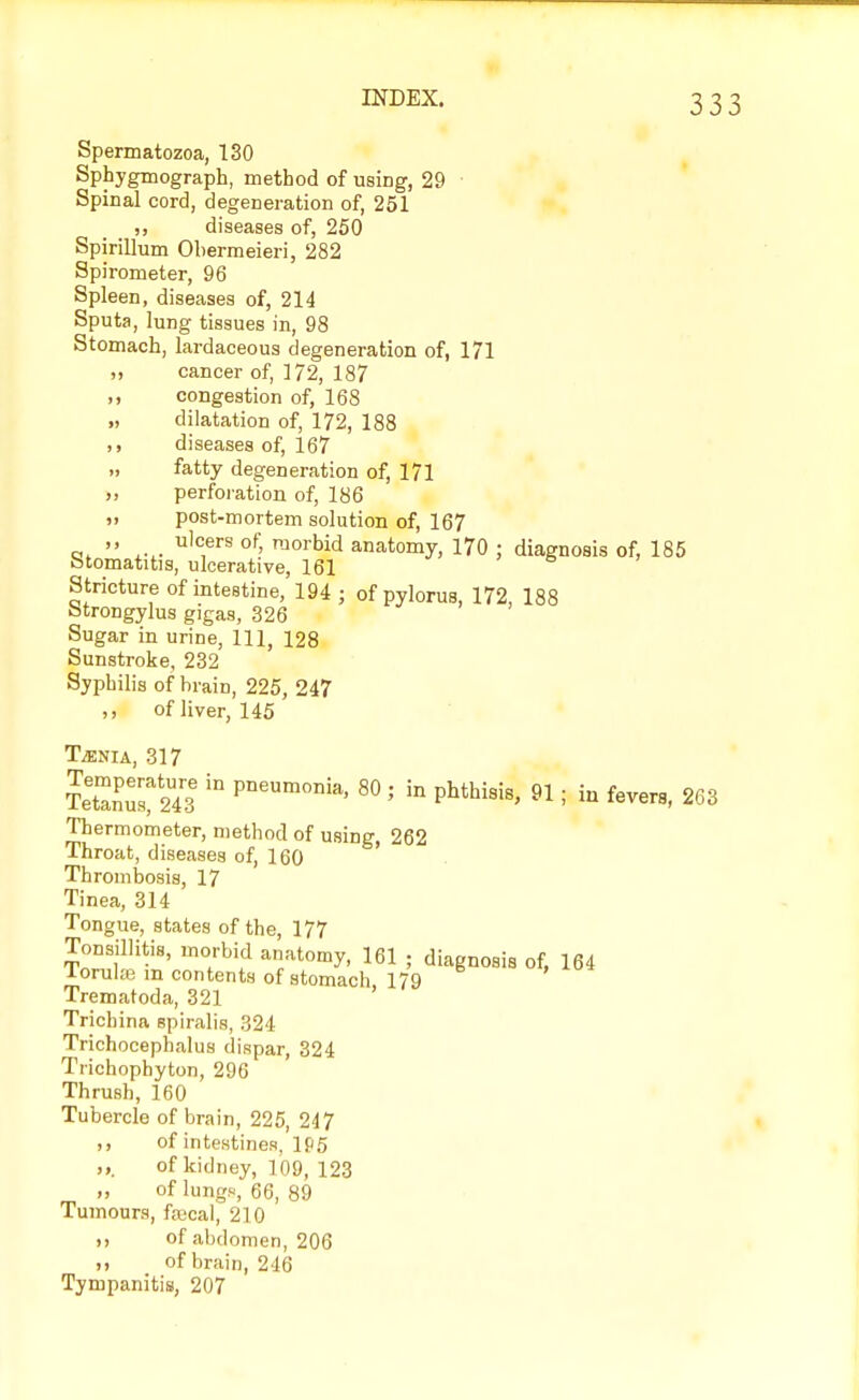 Spermatozoa, 130 Sphygmograph, method of using, 29 ■ Spinal cord, degeneration of, 251 „ diseases of, 250 Spirillum Obermeieri, 282 Spirometer, 96 Spleen, diseases of, 214 Sputa, lung tissues in, 98 Stomach, lardaceous degeneration of, 171 „ cancer of, 172, 187 ,, congestion of, 168 „ dilatation of, 172, 188 ,, diseases of, 167 „ fatty degeneration of, 171 perforation of, 186 „ post-mortem solution of, 167 a.  L-u u!c,ers of' raorbid anatomy, 170 ; diagnosis of, 185 btomatitis, ulcerative, 161 Stricture of intestine, 194 ; of pylorus, 172, 188 btrongylus gigas, 326 Sugar in urine, 111, 128 Sunstroke, 232 Syphilis of brain, 225, 247 ,, of liver, 145 Taenia, 317 tSu^S  pneumonia' 80 ' in Phthisis, 91; in fevers, 263 Thermometer, method of using, 262 lhroat, diseases of, 160 Thrombosis, 17 Tinea, 314 Tongue, states of the, 177 Tonsillitis, morbid anatomy, 161 ; diagnosis of, 164 loruke in contents of stomach 179 Trematoda, 321 ' Trichina spiralis, 324 Trichocephalus dispar, 324 Trichophyton, 296 Thrush, 160 Tubercle of brain, 225, 247 ,, of intestines, If 5 ,,. of kidney, 109, 123 „ of lungs, 66, 89 Tumours, fsBoal, 210 ,, of abdomen, 206 of brain, 246 Tympanitis, 207