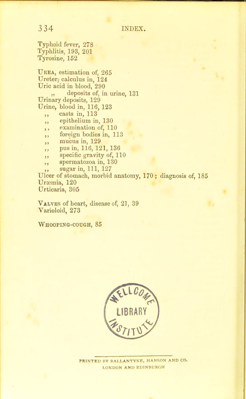 Typhoid fever, 278 Typhlitis, 193, 201 Tyrosine, 152 Urea, estimation of, 265 Ureter,- calculus in, 124 Uric acid in blood, 290 „ deposits of, in urine, 131 Urinary deposits, 129 Urine, blood in, 116, 123 ,, casts in, 113 ,, epithelium in, 130 ,, examination of, 110 ,, foreign bodies in, 113 ,, mucus in, 129 ,, pus in, 116, 121, 136 ,, specific gravity of, 110 ,, spermatozoa in, 130 ,, sugar in, 111, 127 Ulcer of stomach, morbid anatomy, 170 ; diagnosis of, 185 Uraemia, 120 Urticaria, 305 Valves of heart, disease of, 21, 39 Varioloid, 273 Whooping-cough, 85 PRINTED 1\V HALLANTYNE, HANSON AND CO. LONDON AND EDINBURGH