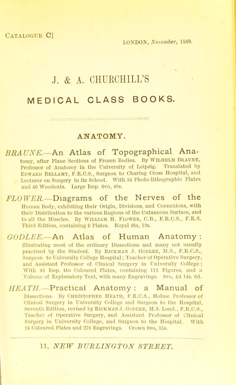 Catalogue C] LONDON, November, 1S89. J. & A. CHURCHILL'S MEDICAL CLASS BOOKS. ANATOMY. BRA UNE.—An Atlas of Topographical Ana- tomy, after Plane Sections of Frozen Bodies. By Wilhelm Braune, Professor of Anatomy in the University of Leipzig. Translated by Edward Bellamy, F.R.C.S., Surgeon to Charing Cross Hospital, and Lecturer on Surgery in its School. With 34 Photo-lithographic Plates and 46 Woodcuts. Large Imp. 8vo, 40s. FLOWER.—Diagrams of the Nerves of the Human Body, exhibiting their Origin, Divisions, and Connexions, with their Distribution to the various Regions of the Cutaneous Surface, and to all the Muscles. By William H. Flower, C.B., F.R.C.S., F.R.S. Third Edition, containing 0 Plates. Royal 4to, 12s. GOD LEE.—An Atlas of Human Anatomy : illustrating most of the ordinary Dissections and many not usually practised by the Student. By Rickman J. Godlee, M.S., F.R.C.S., Surgeon to University College Hospital; Teacher of Operative Surgery, and Assistant Professor of Clinical Surgery in University College; With 48 Imp. 4to Coloured Plates, containing 112 Figures, and a Volume of Explanatory Text, witli many Engravings. 8vo, £4 14s. Gd. HEATH.—Practical Anatomy : a Manual of Dissections. By Christopher Heath, F.R.C.8., Holme Professor of Clinical Surgery in University College and Surgeon to the Hospital. Seventh Edition, revised by Rickman J. Godlee, M.S. Lond., F.B.C.S., Teacher of operative Surgery, and Assistant Professor of Clinical Surgery in University College, and Surgeon to the Hospital. With 24 Coloured Plates and 27H Engravings. Crown 8vo, 15s.