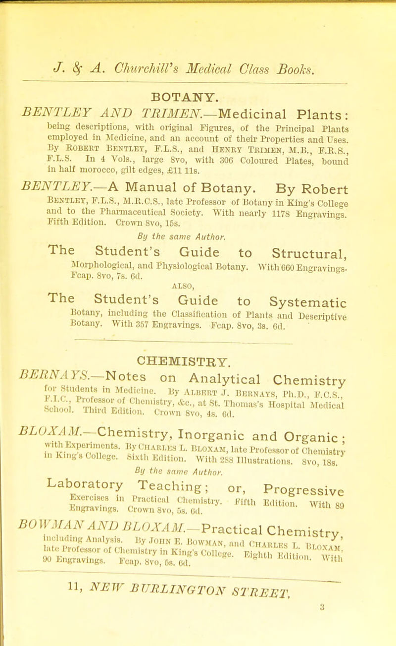 BOTANY. BENTLEY AND TRIMEN.—Medicinal Plants: being descriptions, with original Figures, of the Principal Plants employed in Medicine, and an account of their Properties and Uses. By Robert Bentley, F.L.S., and Henry Trimen, M.B., F.B.S., F.L.S. In 4 Vols., large 8vo, with 306 Coloured Plates, bound in half morocco, gilt edges, £11 lis. BENTLEY.—A Manual of Botany. By Robert Bentley, F.L.S., M.E.C.S., late Professor of Botany in King's College and to the Pharmaceutical Society. With nearly 117S Engravings. Fifth Edition. Crown 8vo, 15s. By the same Author. The Student's Guide to Structural, Morphological, and Physiological Botany. With C60 Engravings. Fcap. 8vo, 7s. 6d. ALSO, The Student's Guide to Systematic Botany, including the Classification of Plants and Descriptive Botany. With 357 Engravings. Fcap. 8vo, 3s. 6d. CHEMISTRY. BERN A YS.—N otes on Analytical Chemistry tor Students in Medicine. By ALBERT J. Bernays, Ph.D., F C S Bcn'ooi SlTr 'hCm^try' *C- at St T1™'8 Hospital Medical BOHOOI. mird Edition. Crown 8vo, 4s. (id. BLOXAM.—Chemistry, Inorganic and Organic ■ with Experiments. By Charles L Bloxam, late Professor of Chemistry ...King s College. Sixth Edition. With 2S8 Illustrations. 8vo, 18 s By the same Author. Laboratory Teaching; or, Progressive Exercises ,,, Practical Chemistry. Fifth Edition. With 80 Engravings. Crown 8vo, 6s. 6d. 1 bJ BO I! 'J/. IN A ND BLOXA M.--Practical Chemistry including Analysis. My .Toijn E. Bowman and OBamw t ... Y ' late Professor of Chemistry in Kind's Col ^ F , ,n . J- 90 Engravings. Fcap. s/o, 5s. 6d! * h MlUn- Witb 11, NEW BURLINGTON STREET.