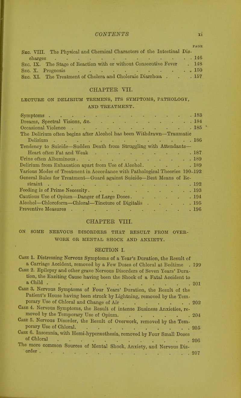 PAGE Sic. VIII. The Physical and Chemical Characters of the Intestinal Dis- charges 146 Sec. IX. The Stage of Eeoction with or without Consecutive Fever . 148 Sec. X. Prognosis 150 Sec. XI. The Treatment of Cholera and Choleraic Diarrhoea . . . 157 CHAPTER VII. LECTURE ON DELIRIUM TREMENS, ITS SYMPTOMS, PATHOLOGY, AND TREATMENT. Symptoms 183 Dreams, Spectral Visions, &o 184 Occasional Violence 185 The Delirium often begins after Alcohol has been Withdrawn—Traumatic Delirium 186 Tendency to Suicide—Sudden Death from Struggling with Attendants— Heart often Fat and Weak 187 Urine often Albuminous 189 Delirium from Exhaustion apart from Use of Alcohol 189 Various Modes of Treatment in Accordance with Pathological Theories 190-192 General Eules for Treatment—Guard against Suicide—Best Means of Be- straint 192 Feeding is of Prime Necessity 193 Cautious Use of Opium—Danger of Large Doses 194 Alcohol—Chloroform—Chloral—Tincture of Digitalis 195 Preventive Measures 196 CHAPTER VIII. ON SOME NERVOUS DISORDERS THAT RESULT FROM OVER- WORK OR MENTAL SHOCK AND ANXIETY. SECTION I. Case 1. Distressing Nervous Symptoms of a Year's Duration, the Result of a Carriage Accident, removed by a Few Doses of Chloral at Bedtime . 199 Case 2. Epilepsy and other grave Nervous Disorders of Seven Years' Dura- tion, the Exciting Cause having been the Shock of a Fatal Accident to a Child . ' 201 Case 3, Nervous Symptoms of Four Years' Duration, the Eesult of the Patient's House having been struck by Lightning, removed by the Tem- porary Use of Chloral and Change of Air 202 Case 4. Nervous Symptoms, the Eesult of intense Business Anxieties, re- moved by the Temporary Use of Opium 204 Case 5. Nervous Disorder, the Eesult of Overwork, removed by the Tem- porary Use of Chloral 205 Case 6. Insomnia, with Herai-hyperresthesia, removed by Four Small Doses of Chloral t 206 The more common Sources of Mental Shock, Anxiety, and Nervous Dis- order . . onT