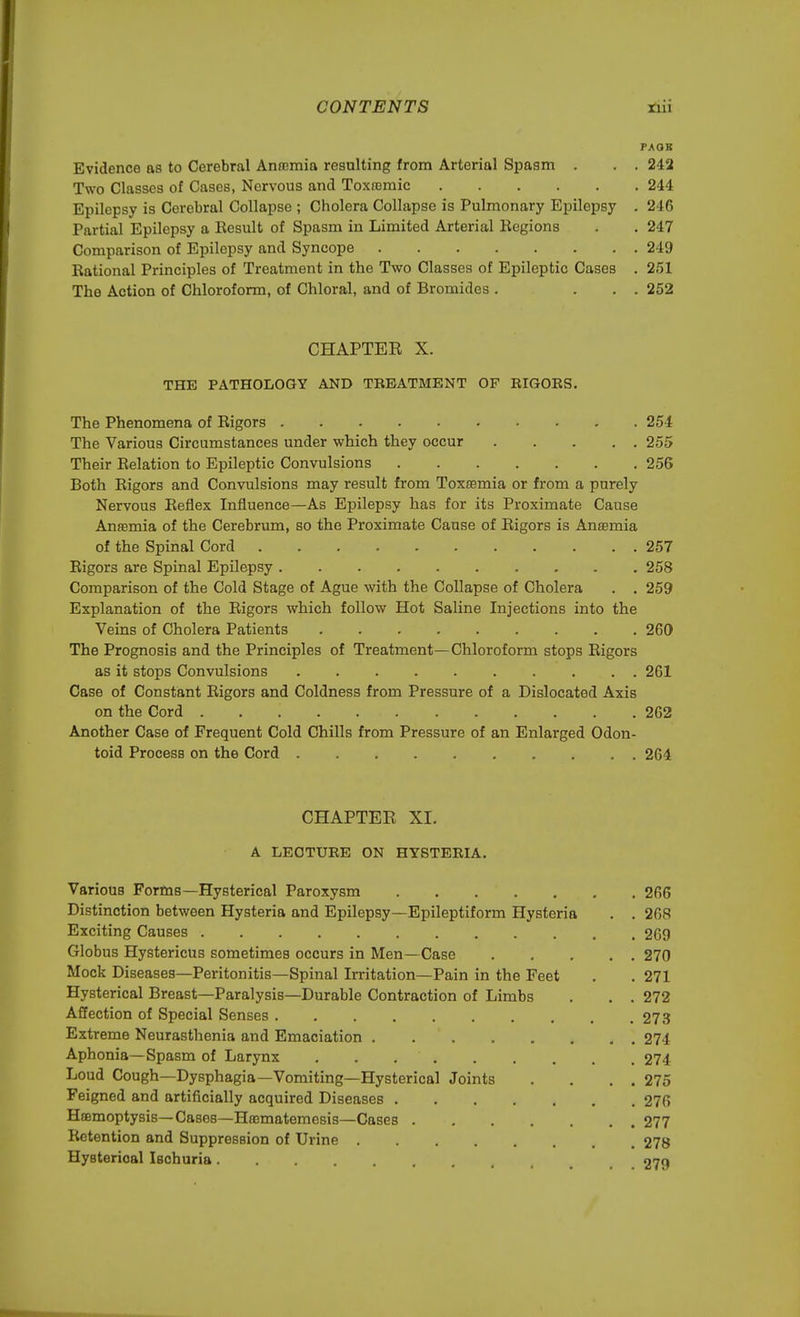 PAQK Evidence as to Cerebral Anaemia resulting from Arterial Spasm . . . 242 Two Classes of Cases, Nervous and Toxrcmic 244 Epilepsy is Cerebral Collapse ; Cholera Collapse is Pulmonary Epilepsy . 246 Partial Epilepsy a Result of Spasm in Limited Arterial Regions . . 247 Comparison of Epilepsy and Syncope 249 Rational Principles of Treatment in the Two Classes of Epileptic Cases . 251 The Action of Chloroform, of Chloral, and of Bromides . ... 252 CHAPTER X. THE PATHOLOGY AND TREATMENT OF EIGOES. The Phenomena of Rigors 254 The Various Circumstances under which they occur 255 Their Relation to Epileptic Convulsions 256 Both Rigors and Convulsions may result from Toxaemia or from a purely Nervous Reflex Influence—As Epilepsy has for its Proximate Cause Anaemia of the Cerebrum, so the Proximate Cause of Rigors is Anosmia of the Spinal Cord 257 Rigors are Spinal Epilepsy 258 Comparison of the Cold Stage of Ague with the Collapse of Cholera . . 259 Explanation of the Rigors which follow Hot Saline Injections into the Veins of Cholera Patients 260 The Prognosis and the Principles of Treatment—Chloroform stops Rigors as it stops Convulsions 261 Case of Constant Rigors and Coldness from Pressure of a Dislocated Axis on the Cord 262 Another Case of Frequent Cold Chills from Pressure of an Enlarged Odon- toid Process on the Cord 264 CHAPTER XI. A LECTURE ON HYSTERIA. Various Forms—Hysterical Paroxysm 266 Distinction between Hysteria and Epilepsy—Epileptiform Hysteria . . 268 Exciting Causes 269 Globus Hystericus sometimes occurs in Men— Case 270 Mock Diseases—Peritonitis—Spinal Irritation—Pain in the Feet . .271 Hysterical Breast—Paralysis—Durable Contraction of Limbs . . . 272 Affection of Special Senses 273 Extreme Neurasthenia and Emaciation 274 Aphonia—Spasm of Larynx . . 274 Loud Cough—Dysphagia—Vomiting—Hysterical Joints . . . . 275 Feigned and artificially acquired Diseases 276 Haemoptysis— Cases—Haematemesis—Cases 277 Retention and Suppression of Urine 278 Hysterioal Ischuria 279