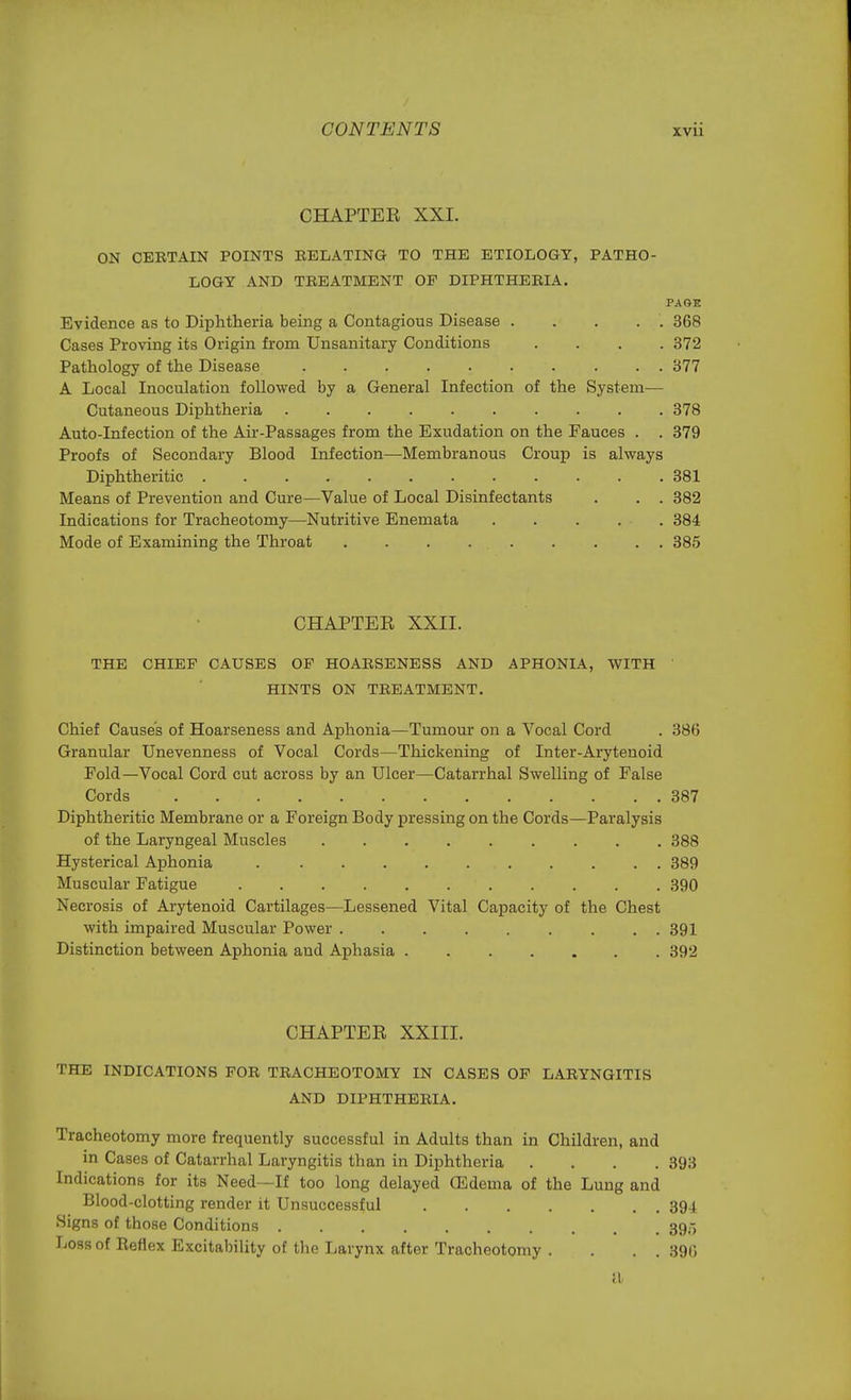 CHAPTER XXI. ON CBETAIN POINTS EELATING TO THE ETIOLOGY, PATHO- LOGY AND TEEATMENT OP DIPHTHEEIA. PAGE Evidence as to Diphtheria being a Contagious Disease 368 Cases Proving its Origin from Unsanitary Conditions .... 372 Pathology of the Disease 377 A Local Inoculation followed by a General Infection of the System— Cutaneous Diphtheria 378 Auto-Infection of the Air-Passages from the Exudation on the Fauces . . 379 Proofs of Secondary Blood Infection—Membranous Croup is always Diphtheritic 381 Means of Prevention and Cure—Value of Local Disinfectants . . . 382 Indications for Tracheotomy—Nutritive Enemata ..... 384 Mode of Examining the Throat . . . 385 CHAPTER XXII. THE CHIEF CAUSES OP HOAESENESS AND APHONIA, WITH HINTS ON TEEATMENT. Chief Causes of Hoarseness and Aphonia—Tumour on a Vocal Cord . 380 Granular Unevenness of Vocal Cords—Thickening of Inter-Arytenoid Fold—Vocal Cord cut across by an Ulcer—Catarrhal Swelling of False Cords 387 Diphtheritic Membrane or a Foreign Body pressing on the Cords—Paralysis of the Laryngeal Muscles 388 Hysterical Aphonia 389 Muscular Fatigue • 390 Necrosis of Arytenoid Cartilages—Lessened Vital Capacity of the Chest with impaired Muscular Power 391 Distinction between Aphonia and Aphasia 392 CHAPTER XXIII. THE INDICATIONS FOE TEACHEOTOMY IN CASES OF LAEYNGITIS AND DIPHTHEEIA. Tracheotomy more frequently successful in Adults than in Children, and in Cases of Catarrhal Laryngitis than in Diphtheria .... 393 Indications for its Need—If too long delayed (Edema of the Lung and Blood-clotting render it Unsuccessful 394 Signs of those Conditions 39-, Loss of Reflex Excitability of the Larynx after Tracheotomy . . . . 390 il