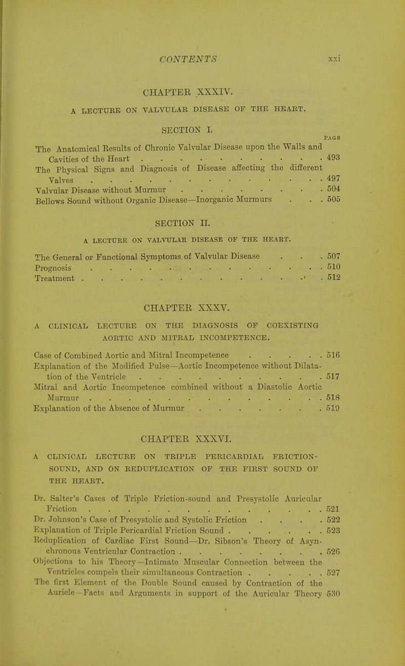 CHAPTER XXXIV. A LECTURE ON VALVULAR DISEASE OF THE HEART. SECTION I. PAGR The Anatomical Eesults of Chronic Valvular Disease upon the Walls and Cavities of the Heart . . . . • 493 The Physical Signs and Diagnosis of Disease affecting the different Valves 497 Valvular Disease without Murmur 504 Bellows Sound without Organic Disease—Inorganic Murmurs . . . 505 SECTION H. A LECTURE ON VALVULAR DISEASE OF THE HEART. The General or Functional Symptoms of Valvular Disease . . .507 Prognosis . . . . . . . . . • • . . 510 Treatment * •> . 512 CHAPTER XXXV. A CLINICAL LECTURE ON THE DIAGNOSIS OF COEXISTING AORTIC AND MITRAL INCOMPETENCE. Case of Combined Aortic and Mitral Incompetence 516 Explanation of the Modified Pulse—Aortic Incompetence without Dilata- tion of the Ventricle . . 517 Mitral and Aortic Incompetence combined without a Diastolic Aortic Murmur . 518 Explanation of the Absence of Murmur 519 CHAPTER XXXVI. A CLINICAL LECTURE ON TRIPLE PERICARDIAL FRICTION- SOUND, AND ON REDUPLICATION OF THE FrRST SOUND OF THE HEART. Dr. Salter's Cases of Triple Friction-sound and Presystolic Auricular Friction 521 Dr. Johnson's Case of Presystolic and Systolic Friction .... 522 Explanation of Triple Pericardial Friction Sound 523 Reduplication of Cardiac First Sound—Dr. Sibson's Theory of Asyn- chronous Ventricular Contraction 520 Objections to his Theory—Intimate Muscular Connection between the Ventricles compels their simultaneous Contraction 527 The first Element of the Double Sound caused by Contraction of the Auricle - Facts and Arguments in support of the Auricular Theory 530