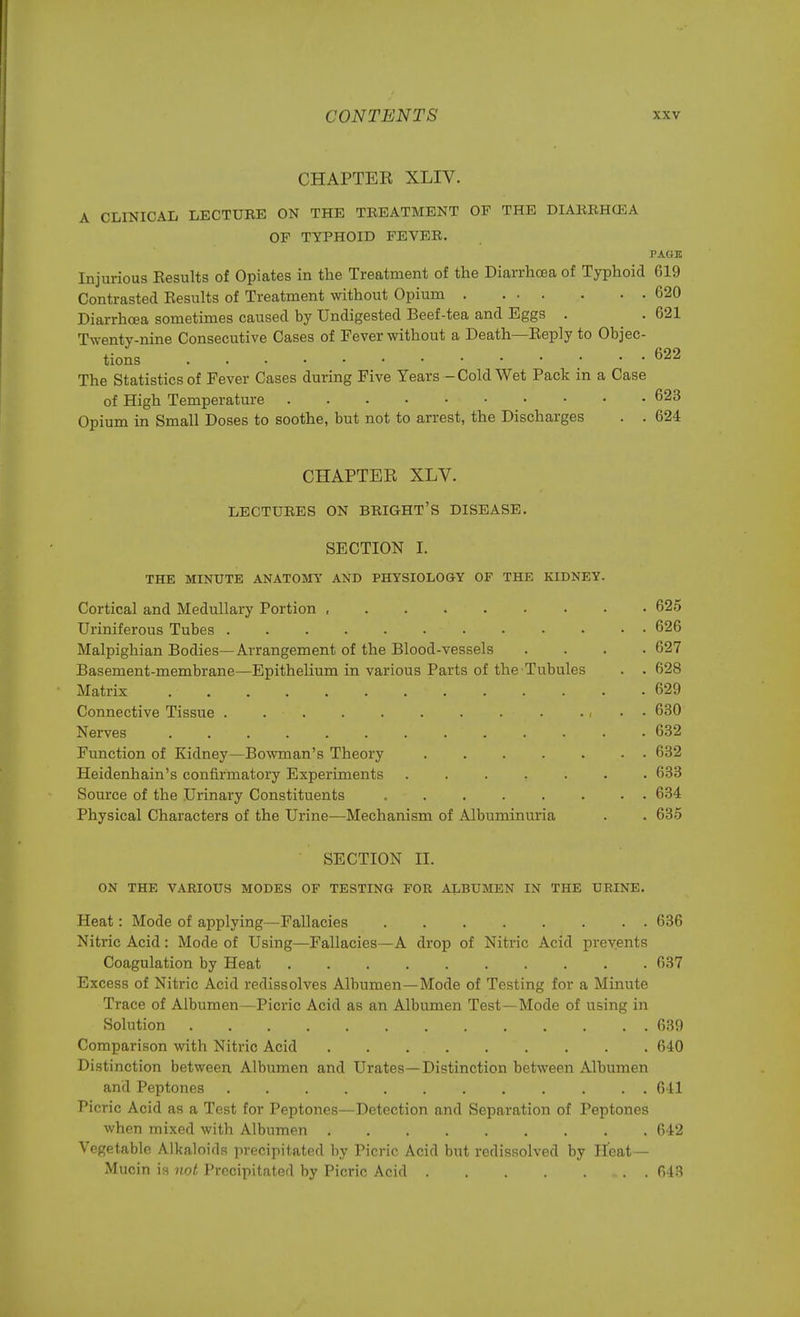 CHAPTER XLIV. A CLINICAL LECTUEE ON THE TREATMENT OP THE DIARRHtEA OF TYPHOID FEVER. PAGE Injurious Eesults of Opiates in the Treatment of the Diarrhoea of Typhoid 619 Contrasted Kesults of Treatment without Opium 620 Diarrhoea sometimes caused by Undigested Beef-tea and Eggs . . 621 Twenty-nine Consecutive Cases of Fever without a Death—Keply to Objec- tions 622 The Statistics of Fever Cases during Five Years - Cold Wet Pack in a Case of High Temperature 623 Opium in Small Doses to soothe, but not to arrest, the Discharges . . 624 CHAPTER XLV. LECTURES ON BRIGHT'S DISEASE. SECTION I. THE MINUTE ANATOMY AND PHYSIOLOGY OF THE KIDNEY. Cortical and Medullary Portion , 625 Uriniferous Tubes 626 Malpighian Bodies—Arrangement of the Blood-vessels .... 627 Basement-membrane—Epithelium in various Parts of the Tubules . . 628 Matrix 629 Connective Tissue . , . . 630 Nerves . . . . . . . . . . . . • 632 Function of Kidney—Bowman's Theory 632 Heidenhain's confirmatory Experiments ....... 633 Source of the Urinary Constituents 634 Physical Characters of the Urine—Mechanism of Albuminuria . . 635 SECTION II. ON THE VARIOUS MODES OF TESTING FOR ALBUMEN IN THE URINE. Heat: Mode of applying—Fallacies 636 Nitric Acid: Mode of Using—Fallacies — A drop of Nitric Acid prevents Coagulation by Heat 637 Excess of Nitric Acid redissolves Albumen—Mode of Testing for a Minute Trace of Albumen—Picric Acid as an Albumen Test—Mode of using in Solution . 639 Comparison with Nitric Acid 640 Distinction between Albumen and Urates—Distinction between Albumen and Peptones 641 Picric Acid as a Test for Peptones—Detection and Separation of Peptones when mixed with Albumen 642 Vegetable Alkaloids precipitated by Picric Acid but redissolved by Heat— Mucin is not Precipitated by Picric Acid 643