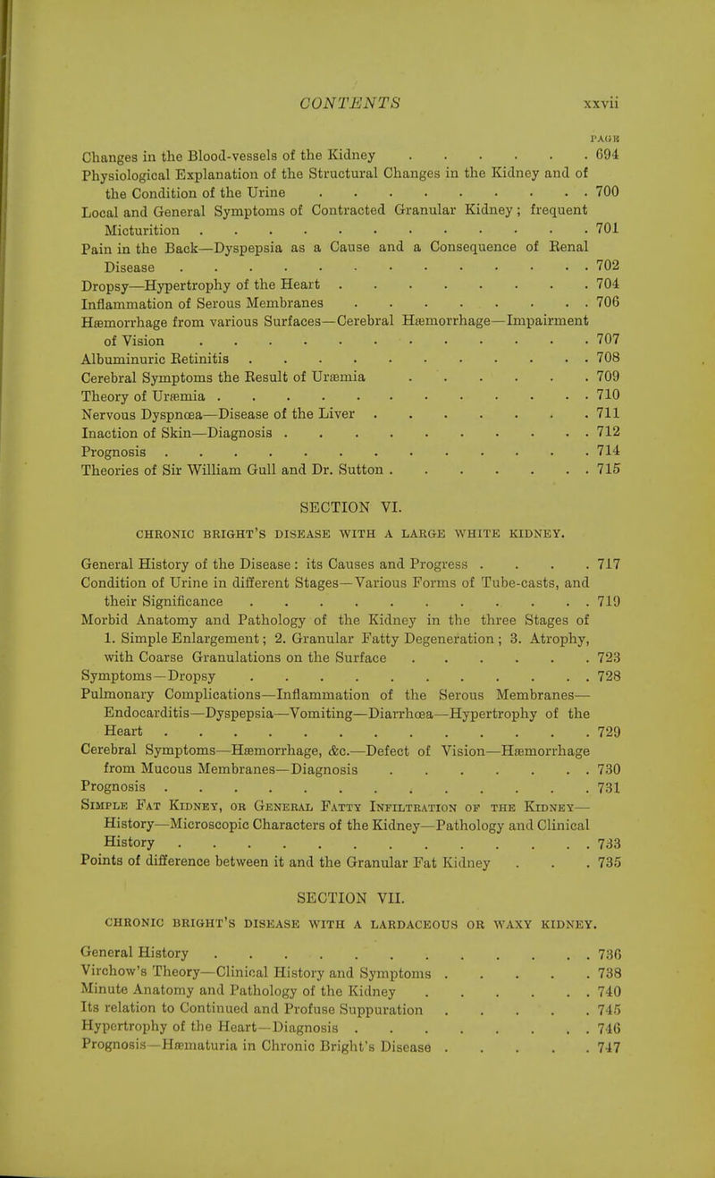 PAG 1C Changes in the Blood-vessels of the Kidney 694 Physiological Explanation of the Structural Changes in the Kidney and of the Condition of the Urine 700 Local and General Symptoms of Contracted Granular Kidney; frequent Micturition 701 Pain in the Back—Dyspepsia as a Cause and a Consequence of Eenal Disease 702 Dropsy—Hypertrophy of the Heart 704 Inflammation of Serous Membranes 706 Haemorrhage from various Surfaces—Cerebral Haemorrhage—Impairment of Vision ■ 707 Albuminuric Betinitis 708 Cerebral Symptoms the Besult of Uraemia 709 Theory of Uraemia 710 Nervous Dyspnoea—Disease of the Liver 711 Inaction of Skin—Diagnosis 712 Prognosis ............. 714 Theories of Sir William Gull and Dr. Sutton 715 SECTION VI. CHRONIC BRIGHT'S DISEASE WITH A LARGE WHITE KIDNEY. General History of the Disease : its Causes and Progress .... 717 Condition of Urine in different Stages—Various Forms of Tube-casts, and their Significance . . 719 Morbid Anatomy and Pathology of the Kidney in the three Stages of 1. Simple Enlargement; 2. Granular Fatty Degeneration ; 3. Atrophy, with Coarse Granulations on the Surface 723 Symptoms—Dropsy 728 Pulmonary Complications—Inflammation of the Serous Membranes— Endocarditis—Dyspepsia—Vomiting—Diarrhoea—Hypertrophy of the Heart 729 Cerebral Symptoms—Hasmorrhage, &c.—Defect of Vision—Haemorrhage from Mucous Membranes—Diagnosis 730 Prognosis 731 Simple Fat Kidney, or General Fatty Infiltration of the Kidney— History—Microscopic Characters of the Kidney—Pathology and Clinical History . 733 Points of difference between it and the Granular Fat Kidney . . . 735 SECTION VII. CHRONIC BRIGHT'S DISEASE WITH A LARDACEOUS OR WAXY KIDNEY. General History . . 736 Virchow's Theory—Clinical History and Symptoms 738 Minute Anatomy and Pathology of the Kidney 740 Its relation to Continued and Profuse Suppuration . . . . . 745 Hypertrophy of the Heart—Diagnosis 746 Prognosis—Hematuria in Chronic Bright's Disease 747