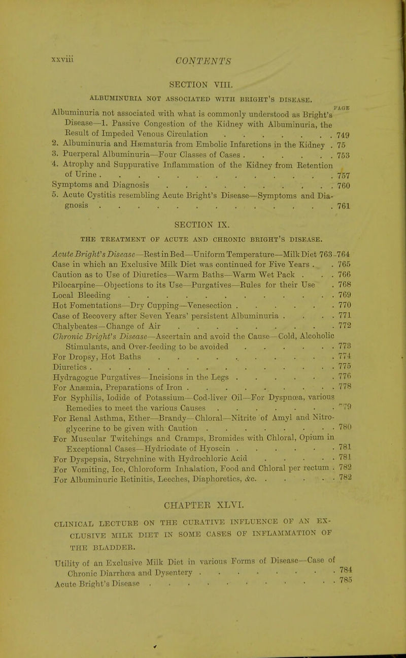 i AOE SECTION VIII. ALBUMINURIA NOT ASSOCIATED WITH BRIGHT'S DISEASE. Albuminuria not associated with what is commonly understood as Bright's Disease—1. Passive Congestion of the Kidney with Albuminuria, the Eesult of Impeded Venous Circulation 749 2. Albuminuria and Hematuria from Embolic Infarctions in the Kidney . 75 3. Puerperal Albuminuria—Four Classes of Cases 753 4. Atrophy and Suppurative Inflammation of the Kidney from Retention of Urine . . . . . 757 Symptoms and Diagnosis . . . . . . 760 5. Acute Cystitis resembling Acute Bright's Disease—Symptoms and Dia- gnosis ' 761 SECTION IX. THE TREATMENT OF ACUTE AND CHRONIC BRIGHT'S DISEASE. Acute Bright's Disease—Rest inBed—Uniform Temperature—Milk Diet 763 -764 Case in which an Exclusive Milk Diet was continued for Five Years . .765 Caution as to Use of Diuretics—Warm Baths—Warm Wet Pack . . . 766 Pilocarpine—Objections to its Use—Purgatives—Rules for their Use . 768 Local Bleeding . . . 769 Hot Fomentations—Dry Cupping—Venesection 770 Case of Recovery after Seven Years' persistent Albuminuria . . . . 771 Chalybeates—Change of Air 772 Chronic Bright's Disease—Ascertain and avoid the Cause—Cold, Alcoholic Stimulants, and Over-feeding to be avoided 773 For Dropsy, Hot Baths 774 Diuretics . . . ... . 775 Hydragogue Purgatives—Incisions in the Legs 77fi For Anaemia, Preparations of Iron 778 For Syphilis, Iodide of Potassium—Cod-liver Oil—For Dyspnoea, various Remedies to meet the various Causes . . , . . • » 79 For Renal Asthma, Ether—Brandy—Chloral—Nitrite of Amyl and Nitro- glycerine to be given with Caution • • 780 For Muscular Twitchings and Cramps, Bromides with Chloral, Opium in Exceptional Cases—Hydriodate of Hyoscin 781 For Dyspepsia, Strychnine with Hydrochloric Acid 781 For Vomiting, Ice, Chloroform Inhalation, Food and Chloral per rectum . 782 For Albuminuric Retinitis, Leeches, Diaphoretics, <&c 782 CHAPTER XLVI. CLINICAL LECTUEE ON THE CURATIVE INFLUENCE OF AN EX- CLUSIVE MILK DIET IN SOME CASES OF INFLAMMATION OF THE BLADDER. Utility of an Exclusive Milk Diet in various Forms of Disease—Case of Chronic Diarrhcca and Dysentery 784 Acute Bright's Disease 780