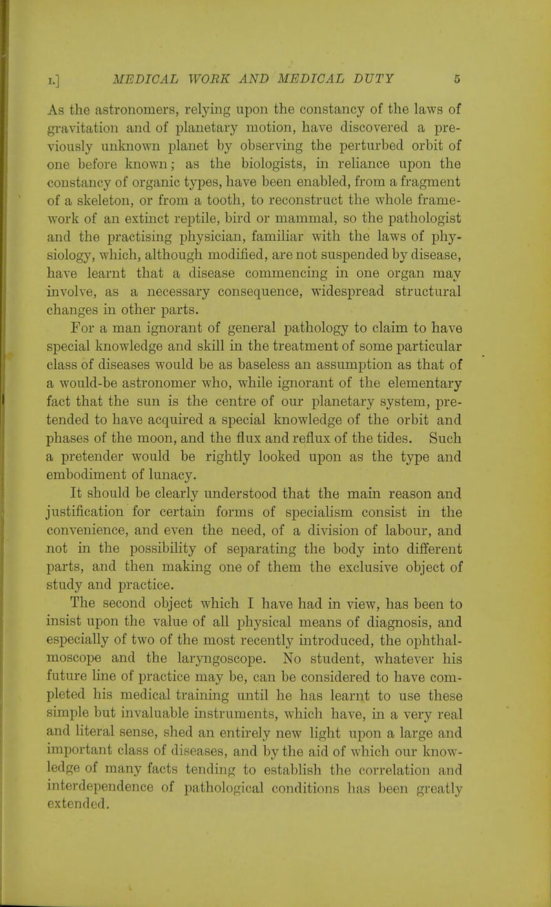 As the astronomers, relying upon the constancy of the laws of gravitation and of planetary motion, have discovered a pre- viously unknown planet by observing the perturbed orbit of one before known; as the biologists, in reliance upon the constancy of organic types, have been enabled, from a fragment of a skeleton, or from a tooth, to reconstruct the whole frame- work of an exthict reptile, bird or mammal, so the pathologist and the practising physician, familiar with the laws of phy- siology, which, although modified, are not suspended by disease, have learnt that a disease commencing in one organ may involve, as a necessary consequence, widespread structural changes in other parts. For a man ignorant of general pathology to claim to have special knowledge and skill in the treatment of some particular class of diseases would be as baseless an assumption as that of a would-be astronomer who, while ignorant of the elementary fact that the sun is the centre of our planetary system, pre- tended to have acquired a special knowledge of the orbit and phases of the moon, and the flux and reflux of the tides. Such a pretender would be rightly looked upon as the type and embodiment of lunacy. It should be clearly understood that the main reason and justification for certain forms of specialism consist in the convenience, and even the need, of a division of labour, and not in the possibility of separating the body into different parts, and then making one of them the exclusive object of study and practice. The second object which I have had in view, has been to insist upon the value of all physical means of diagnosis, and especially of two of the most recently introduced, the ophthal- moscope and the laryngoscope. No student, whatever his future line of practice may be, can be considered to have com- pleted his medical training until he has learnt to use these simple but invaluable instruments, which have, in a very real and literal sense, shed an entirely new light upon a large and important class of diseases, and by the aid of which our know- ledge of many facts tending to establish the correlation and interdependence of pathological conditions has been greatly extended.