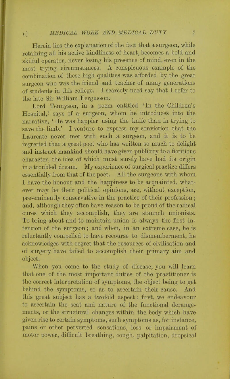 I.] Herein lies the explanation of the fact that a surgeon, while retaining all his active kindliness of heart, becomes a bold and skilful operator, never losing his presence of mind, even in the most trying circumstances. A conspicuous example of the combination of these high qualities was afforded by the great surgeon who was the friend and teacher of many generations of students in this college. I scarcely need say that I refer to the late Sir William Fergusson. Lord Tennyson, in a poem entitled 'In the Children's Hospital,' says of a surgeon, whom he introduces into the narrative, ' He was happier using the knife than in trying to save the limb.' I venture to express my conviction that the Laureate never met with such a surgeon, and it is to be regretted that a great poet who has written so much to delight and instruct mankind should have given publicity to a fictitious character, the idea of which must surely have had its origin in a troubled dream. My experience of surgical practice differs essentially from that of the poet. All the surgeons with whom I have the honour and the happiness to be acquainted, what- ever may be their political opinions, are, without exception, pre-eminently conservative in the practice of their profession ; and, although they often have reason to be proud of the radical cures which they accomplish, they are staunch unionists. To bring about and to maintain union is always the first in- tention of the surgeon; and when, in an extreme case, he is reluctantly compelled to have recourse to dismemberment, he acknowledges with regret that the resources of civilisation and of surgery have failed to accomplish their primary aim and object. When you come to the study of disease, you will learn that one of the most important duties of the practitioner is the correct interpretation of symptoms, the object being to get behind the symptoms, so as to ascertain then cause. And this great subject has a twofold aspect: first, we endeavour to ascertain the seat and nature of the functional derange- ments, or the structural changes within the body which have given rise to certain symptoms, such symptoms as, for instance, pains or other perverted sensations, loss or impairment of motor power, difficult breathing, cough, palpitation, dropsical