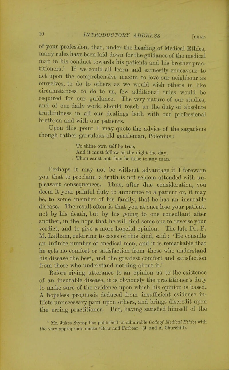 of your profession, that, under the heading of Medical Ethics, many rules have been laid down for the guidance of the medical man in his conduct towards his patients and his brother prac- titioners.1 If we could all learn and earnestly endeavour to act upon the comprehensive maxim to love our neighbour as ourselves, to do to others as we would wish others in like circumstances to do to us, few additional rules would be required for our guidance. The very nature of our studies, and of our daily work, should teach us the duty of absolute truthfulness in all our dealings both with our professional brethren and with our patients. Upon this point I may quote the advice of the sagacious though rather garrulous old gentleman, Polonius: To thine own self be true, And it must follow as the night the day, • Thou canst not then be false to any man. Perhaps it may not be without advantage if I forewarn you that to proclaim a truth is not seldom attended with un- pleasant consequences. Thus, after due consideration, you deem it your painful duty to announce to a patient or, it may be, to some member of his family, that he has an incurable disease. The result often is that you at once lose your patient, not by his death, but by his going to one consultant after another, in the hope that he will find some one to reverse your verdict, and to give a more hopeful opinion. The late Dr. P. M. Latham, referring to cases of this kind, said : ' He consults an infinite number of medical men, and it is remarkable that he gets no comfort or satisfaction from those who understand his disease the best, and the greatest comfort and satisfaction from those who understand nothing about it.' Before giving utterance to an opinion as to the existence of an incurable disease, it is obviously the practitioner's duty to make sure of the evidence upon which his opinion is based. A hopeless prognosis deduced from insufficient evidence in- flicts unnecessary pain upon others, and brings discredit upon the erring practitioner. But, havmg satisfied himself of the 1 Mr. Jukes Styrap has published an admirable Code of Medical Ethics with the very appropriate motto ' Bear and Forbear ' (J. and A. Churchill).