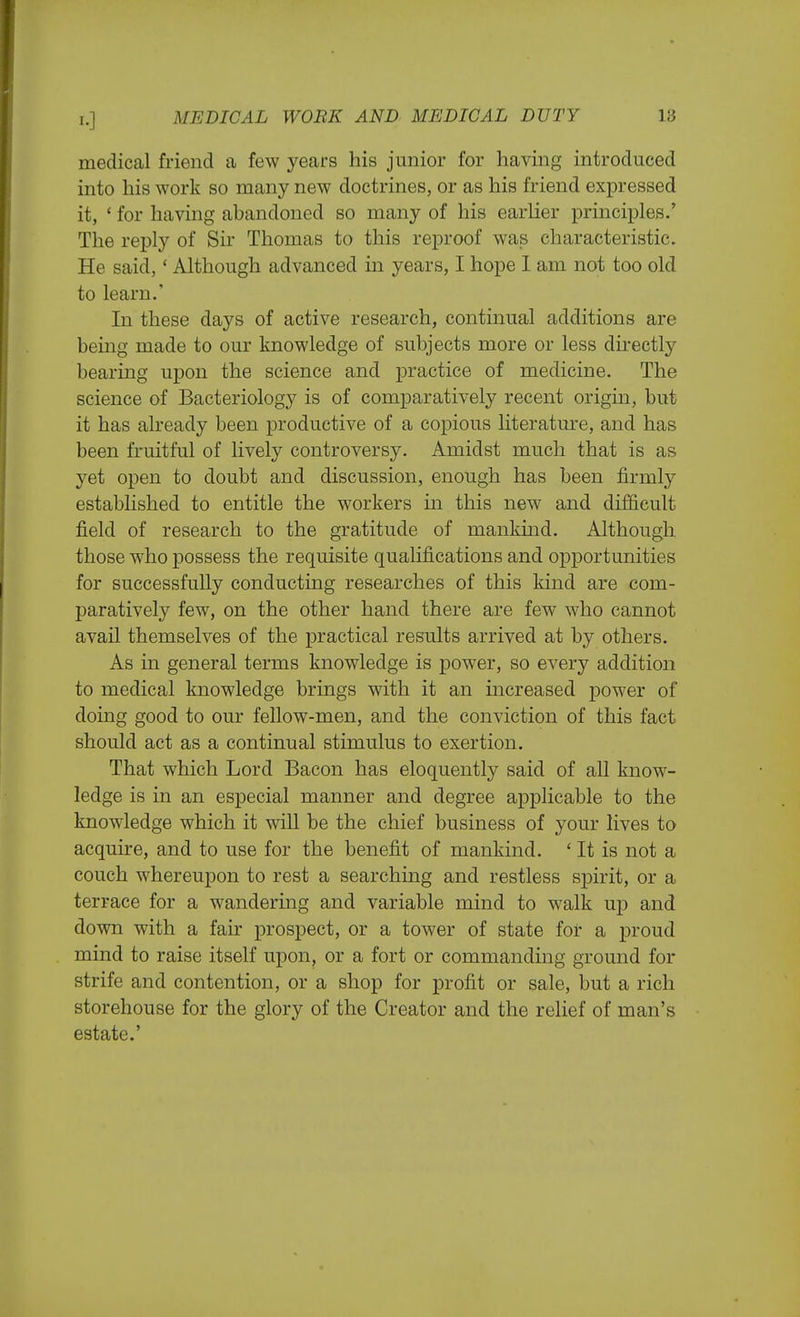 medical friend a few years his junior for having introduced into his work so many new doctrines, or as his friend expressed it, ' for having abandoned so many of his earlier principles.' The reply of Sir Thomas to this reproof was characteristic. He said,' Although advanced in years, I hope 1 am not too old to learn. In these days of active research, continual additions are being made to our knowledge of subjects more or less directly bearing upon the science and practice of medicine. The science of Bacteriology is of comparatively recent origin, but it has already been productive of a copious literature, and has been fruitful of lively controversy. Amidst much that is as yet open to doubt and discussion, enough has been firmly established to entitle the workers in this new and difficult field of research to the gratitude of mankind. Although those who possess the requisite qualifications and opportunities for successfully conducting researches of this kind are com- paratively few, on the other hand there are few who cannot avail themselves of the practical results arrived at by others. As in general terms knowledge is power, so every addition to medical knowledge brings with it an increased power of doing good to our fellow-men, and the conviction of this fact should act as a continual stimulus to exertion. That which Lord Bacon has eloquently said of all know- ledge is in an especial manner and degree applicable to the knowledge which it will be the chief business of your lives to acquire, and to use for the benefit of mankind. ' It is not a couch whereupon to rest a searching and restless spirit, or a terrace for a wandering and variable mind to walk up and down with a fair prospect, or a tower of state for a proud mind to raise itself upon, or a fort or commanding ground for strife and contention, or a shop for profit or sale, but a rich storehouse for the glory of the Creator and the relief of man's estate.'