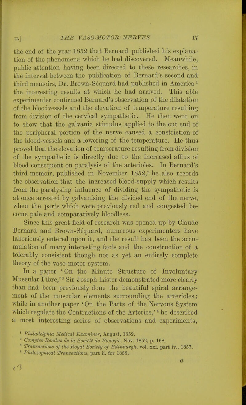 the end of the year 1852 that Bernard published his explana- tion of the phenomena which he had discovered. Meanwhile, public attention having been directed to these researches, in the interval between the publication of Bernard's second and third memoirs, Dr. Brown-Sequard had published in America1 the interesting results at which he had arrived. This able experimenter confirmed Bernard's observation of the dilatation of the bloodvessels and the elevation of temperature resulting from division of the cervical sympathetic. He then went on to show that the galvanic stimulus applied to the cut end of the peripheral portion of the nerve caused a constriction of the blood-vessels and a lowering of the temperature. He thus proved that the elevation of temperature resulting from division of the sympathetic is directly due to the increased afflux of blood consequent on paralysis of the arterioles. In Bernard's third memoir, published in November 1852,2 he also records the observation that the increased blood-supply which results from the paralysing influence of dividing the sympathetic is at once arrested by galvanising the divided end of the nerve, when the parts which were previously red and congested be- come pale and comparatively bloodless. Since this great field of research was opened up by Claude Bernard and Brown-Sequard, numerous experimenters have laboriously entered upon it, and the result has been the accu- mulation of many interesting facts and the construction of a tolerably consistent though not as yet an entirely complete theory of the vaso-motor system. In a paper ' On the Minute Structure of Involuntary Muscular Fibre,'3 Sir Joseph Lister demonstrated more clearly than had been previously done the beautiful spiral arrange- ment of the muscular elements surrounding the arterioles; while in another paper ' On the Parts of the Nervous System which regulate the Contractions of the Arteries,'4 he described a most interesting series of observations and experiments, 1 Philadelphia Medical Examiner, August, 1852. 2 Comptes-Rendus de la Socidtd de Biologic, Nov. 1852, p. 168. 3 Transactions of the Royal Society of Edinburgh, vol. xxi. part iv., 1857. 1 Philosophical Transactions, part ii. for 1858. C Li