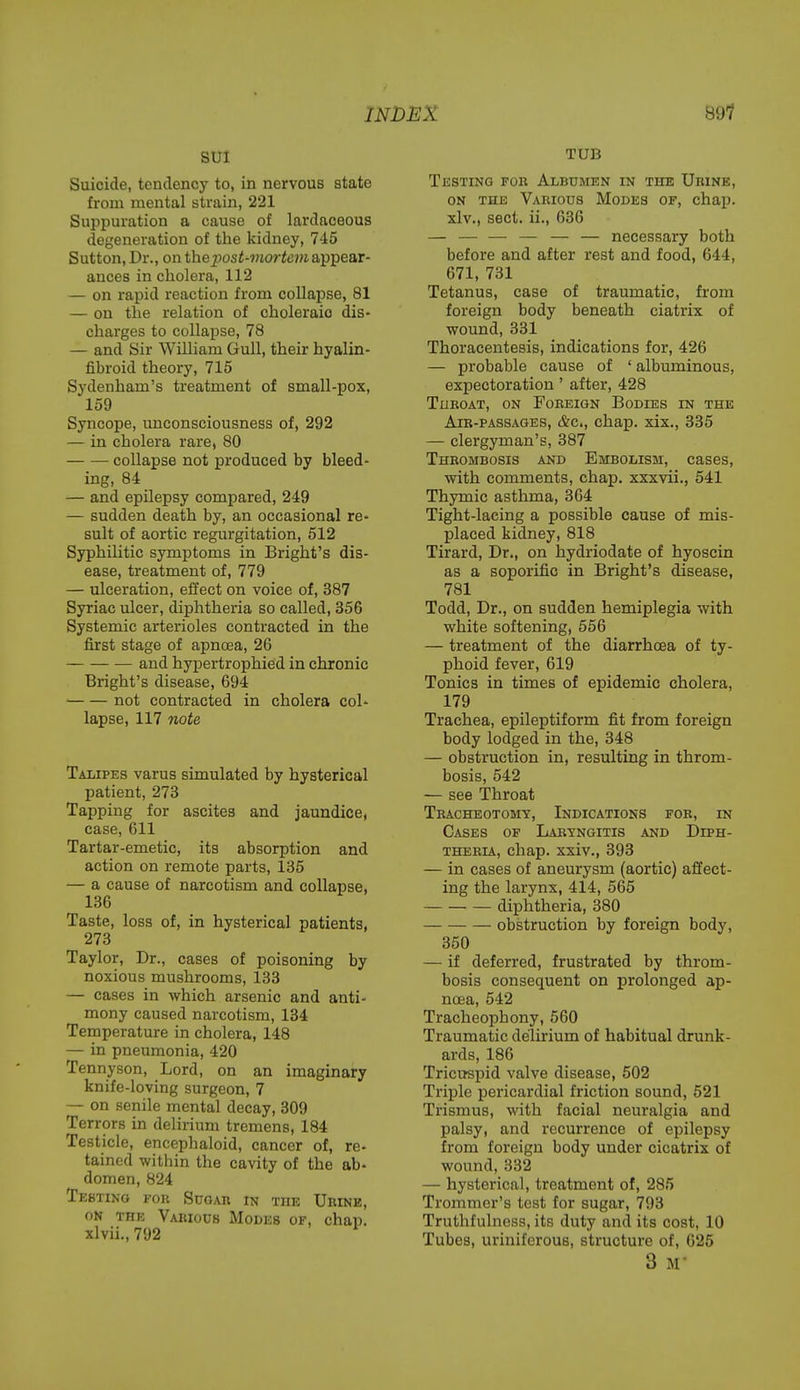 sui Suicide, tendency to, in nervous state from mental strain, 221 Suppuration a cause of lardaceous degeneration of the kidney, 745 Sutton, Dr., on the post-mortem appear- ances in cholera, 112 — on rapid reaction from collapse, 81 — on the relation of choleraio dis- charges to collapse, 78 — and Sir William Gull, their hyalin- fibroid theory, 715 Sydenham's treatment of small-pox, 159 Syncope, unconsciousness of, 292 — in cholera rare, 80 collapse not produced by bleed- ing, 84 — and epilepsy compared, 249 — sudden death by, an occasional re- sult of aortic regurgitation, 512 Syphilitic symptoms in Bright's dis- ease, treatment of, 779 — ulceration, effect on voice of, 387 Syriac ulcer, diphtheria so called, 356 Systemic arterioles contracted in the first stage of apnoea, 26 and hypertrophied in chronic Bright's disease, 694 ■ not contracted in cholera col- lapse, 117 note Talipes varus simulated by hysterical patient, 273 Tapping for ascites and jaundice, case, 611 Tartar-emetic, its absorption and action on remote parts, 135 — a cause of narcotism and collapse, 136 Taste, loss of, in hysterical patients, 273 Taylor, Dr., cases of poisoning by noxious mushrooms, 133 — cases in which arsenic and anti- mony caused narcotism, 134 Temperature in cholera, 148 — in pneumonia, 420 Tennyson, Lord, on an imaginary knife-loving surgeon, 7 — on senile mental decay, 309 Terrors in delirium tremens, 184 Testicle, encephaloid, cancer of, re- tained within the cavity of the ab- domen, 824 Testing for Sugar in the Urine, on the Various Modes of, chap, xlvii., 792 TUB Testing for Albumen in the Urine, on the Various Modes of, chap, xlv., sect, ii., 636 — — — — — — necessary both before and after rest and food, 644, 671, 731 Tetanus, case of traumatic, from foreign body beneath ciatrix of wound, 331 Thoracentesis, indications for, 426 — probable cause of ' albuminous, expectoration' after, 428 Throat, on Foreign Bodies in the Air-passages, &c>, chap, xix., 335 — clergyman's, 387 Thrombosis and Embolism, cases, with comments, chap, xxxvii., 541 Thymic asthma, 364 Tight-lacing a possible cause of mis- placed kidney, 818 Tirard, Dr., on hydriodate of hyoscin as a soporific in Bright's disease, 781 Todd, Dr., on sudden hemiplegia with white softening, 556 — treatment of the diarrhoea of ty- phoid fever, 619 Tonics in times of epidemic cholera, 179 Trachea, epileptiform fit from foreign body lodged in the, 348 — obstruction in, resulting in throm- bosis, 542 — see Throat Tracheotomy, Indications for, in Cases of Laryngitis and Diph- theria, chap, xxiv., 393 — in cases of aneurysm (aortic) affect- ing the larynx, 414, 565 diphtheria, 380 obstruction by foreign body, 350 — if deferred, frustrated by throm- bosis consequent on prolonged ap- noea, 542 Tracheophony,560 Traumatic delirium of habitual drunk- ards, 186 Tricuspid valve disease, 502 Triple pericardial friction sound, 521 Trismus, with facial neuralgia and palsy, and recurrence of epilepsy from foreign body under cicatrix of wound, 332 — hysterical, treatment of, 285 Trommer's test for sugar, 793 Truthfulness, its duty and its cost, 10 Tubes, uriniferous, structure of, 625 3 m-