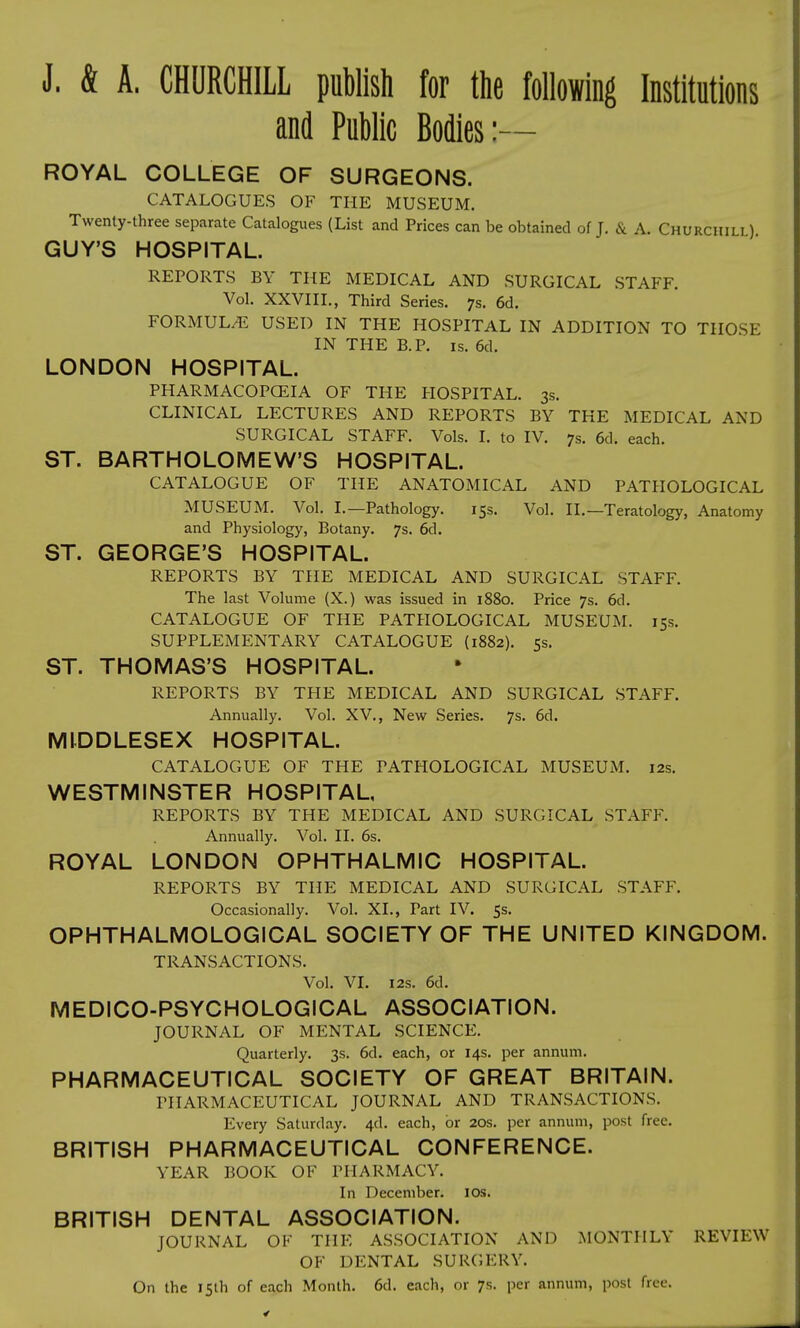 J. & A. CHURCHILL publish for the following Institutions and Public Bodies:— ROYAL COLLEGE OF SURGEONS. CATALOGUES OF THE MUSEUM. Twenty-three separate Catalogues (List and Prices can be obtained of J. & A. Churchill) GUY'S HOSPITAL. REPORTS BY THE MEDICAL AND SURGICAL STAFF. Vol. XXVIII., Third Series. 7s. 6d. FORMULAE USED IN THE HOSPITAL IN ADDITION TO THOSE IN THE B.P. is. 6d. LONDON HOSPITAL. PHARMACOPOEIA OF THE HOSPITAL. 3s. CLINICAL LECTURES AND REPORTS BY THE MEDICAL AND SURGICAL STAFF. Vols. I. to IV. 7s. 6d. each. ST. BARTHOLOMEW'S HOSPITAL. CATALOGUE OF THE ANATOMICAL AND PATHOLOGICAL MUSEUM. Vol. I.—Pathology. 15s. Vol. II.—Teratology, Anatomy and Physiology, Botany. 7s. 6d. ST. GEORGE'S HOSPITAL. REPORTS BY THE MEDICAL AND SURGICAL STAFF. The last Volume (X.) was issued in 1880. Price 7s. 6d. CATALOGUE OF THE PATHOLOGICAL MUSEUM. 15s. SUPPLEMENTARY CATALOGUE (1882). 5s. ST. THOMAS'S HOSPITAL. REPORTS BY THE MEDICAL AND SURGICAL STAFF. Annually. Vol. XV., New Series. 7s. 6d. MIDDLESEX HOSPITAL. CATALOGUE OF THE PATHOLOGICAL MUSEUM. 12s. WESTMINSTER HOSPITAL, REPORTS BY THE MEDICAL AND SURGICAL STAFF. Annually. Vol. II. 6s. ROYAL LONDON OPHTHALMIC HOSPITAL. REPORTS BY THE MEDICAL AND SURGICAL STAFF. Occasionally. Vol. XL, Part IV. 5s. OPHTHALMOLOGICAL SOCIETY OF THE UNITED KINGDOM. TRANSACTIONS. Vol. VI. 12s. 6d. MEDICO-PSYCHOLOGICAL ASSOCIATION. JOURNAL OF MENTAL SCIENCE. Quarterly. 3s. 6d. each, or 14s. per annum. PHARMACEUTICAL SOCIETY OF GREAT BRITAIN. PHARMACEUTICAL JOURNAL AND TRANSACTIONS. Every Saturday. 4d. each, or 20s. per annum, post free. BRITISH PHARMACEUTICAL CONFERENCE. YEAR BOOK OF PHARMACY. In December. 10s. BRITISH DENTAL ASSOCIATION. JOURNAL OF THE ASSOCIATION AND MONTHLY REVIEW OF DENTAL SURGERY. On the 15th of each Month. 6d. each, or 7s. per annum, post free.