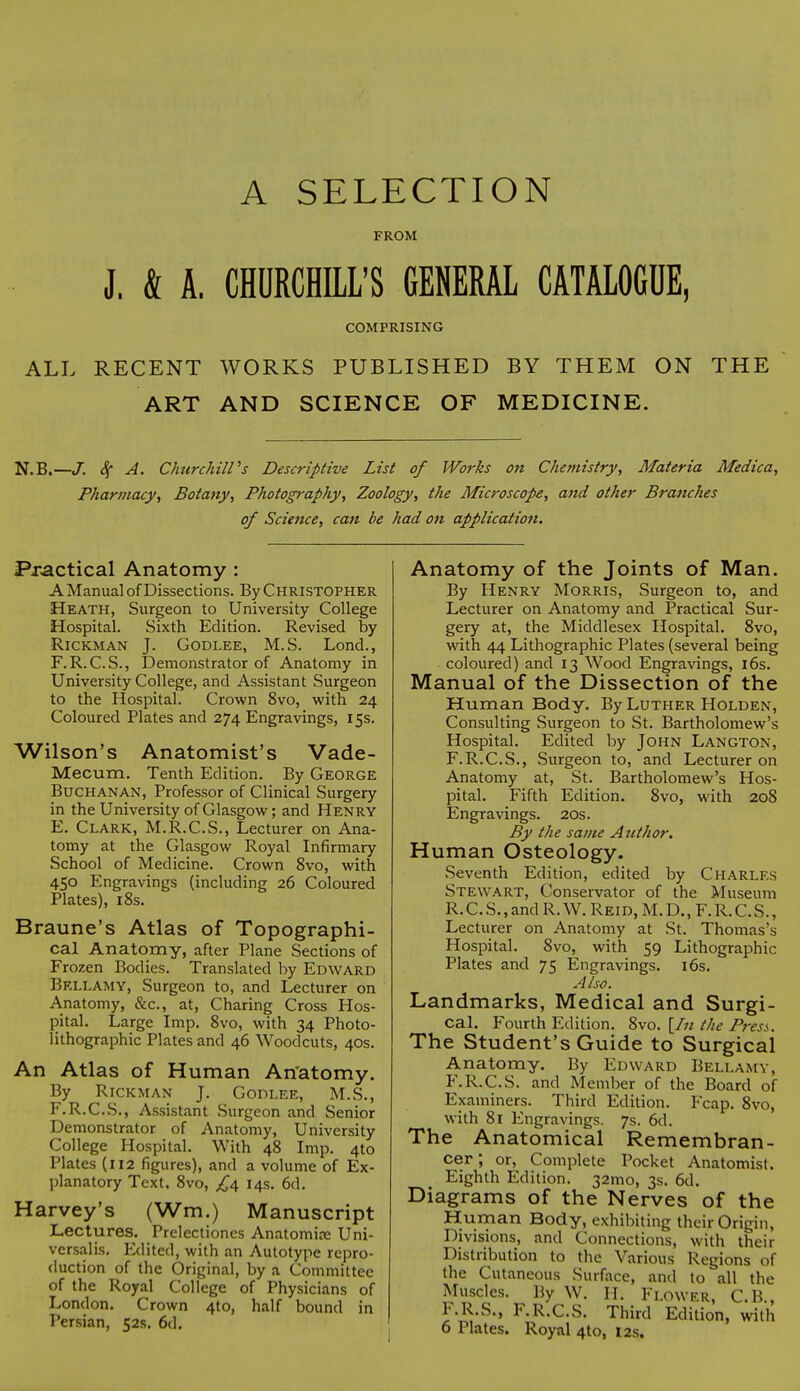 A SELECTION FROM J. k A. CHURCHILL'S GENERAL CATALOGUE, COMPRISING ALL RECENT WORKS PUBLISHED BY THEM ON THE ART AND SCIENCE OF MEDICINE. N.B.—J. S( A. Churchill's Descriptive List of Works on Chemistry, Materia Medica, Pharmacy, Botany, Photography, Zoology, the Microscope, and other Branches of Science, can be had on application. Practical Anatomy : A Manual of Dissections. By Christopher Heath, Surgeon to University College Hospital. Sixth Edition. Revised by Rickman J. Godlee, M.S. Lond., F.R. C.S., Demonstrator of Anatomy in University College, and Assistant Surgeon to the Hospital. Crown 8vo, with 24 Coloured Plates and 274 Engravings, 15s. Wilson's Anatomist's Vade- Mecum. Tenth Edition. By George Buchanan, Professor of Clinical Surgery in the University of Glasgow; and Henry E. Clark, M.R.C.S., Lecturer on Ana- tomy at the Glasgow Royal Infirmary School of Medicine. Crown 8vo, with 450 Engravings (including 26 Coloured Plates), 18s. Braune's Atlas of Topographi- cal Anatomy, after Plane Sections of Frozen Bodies. Translated by Edward Bellamy, Surgeon to, and Lecturer on Anatomy, &c, at, Charing Cross Hos- pital. Large Imp. 8vo, with 34 Photo- lithographic Plates and 46 Woodcuts, 40s. An Atlas of Human Anatomy. By Rickman J. Godlee, M.S., F. R.C.S., Assistant Surgeon and Senior Demonstrator of Anatomy, University College Hospital. With 48 Imp. 4to Plates (112 figures), and a volume of Ex- planatory Text, 8vo, £4 14s. 6d. Harvey's (Wm.) Manuscript Lectures. Prelectiones Anatomice Uni- versalis. Edited, with an Autotype repro- duction of the Original, by a Committee of the Royal College of Physicians of London. Crown 4to, half bound in Persian, 52s. 6d. Anatomy of the Joints of Man. By Henry Morris, Surgeon to, and Lecturer on Anatomy and Practical Sur- gery at, the Middlesex Hospital. 8vo, with 44 Lithographic Plates (several being coloured) and 13 Wood Engravings, 16s. Manual of the Dissection of the Human Body. By Luther Holden, Consulting Surgeon to St. Bartholomew's Hospital. Edited by John Langton, F.R.C.S., Surgeon to, and Lecturer on Anatomy at, St. Bartholomew's Hos- pital. Fifth Edition. 8vo, with 208 Engravings. 20s. By the same Author. Human Osteology. Seventh Edition, edited by Charles Stewart, Conservator of the Museum R. C. S., and R. W. Rei d, M. D., F. R. C. S., Lecturer on Anatomy at St. Thomas's Hospital. 8vo, with 59 Lithographic Plates and 75 Engravings. 16s. Also. Landmarks, Medical and Surgi- cal. Fourth Edition. 8vo. [In the P?-ess. The Student's Guide to Surgical Anatomy. By Edward Bellamy, F.R.C.S. and Member of the Board of Examiners. Third Edition. Fcap. 8vo, with 81 Engravings. 7s. 6d. The Anatomical Remembran- cer; or, Complete Pocket Anatomist. Eighth Edition. 32mo, 3s. 6d. Diagrams of the Nerves of the Human Body, exhibiting their Origin, Divisions, and Connections, with their Distribution to the Various Regions of the Cutaneous Surface, and to all the Muscles. By W. H. Flower, C.B., F.R.S., F.R.C.S. Third Edition, with 6 Plates. Royal 4to, 12s.