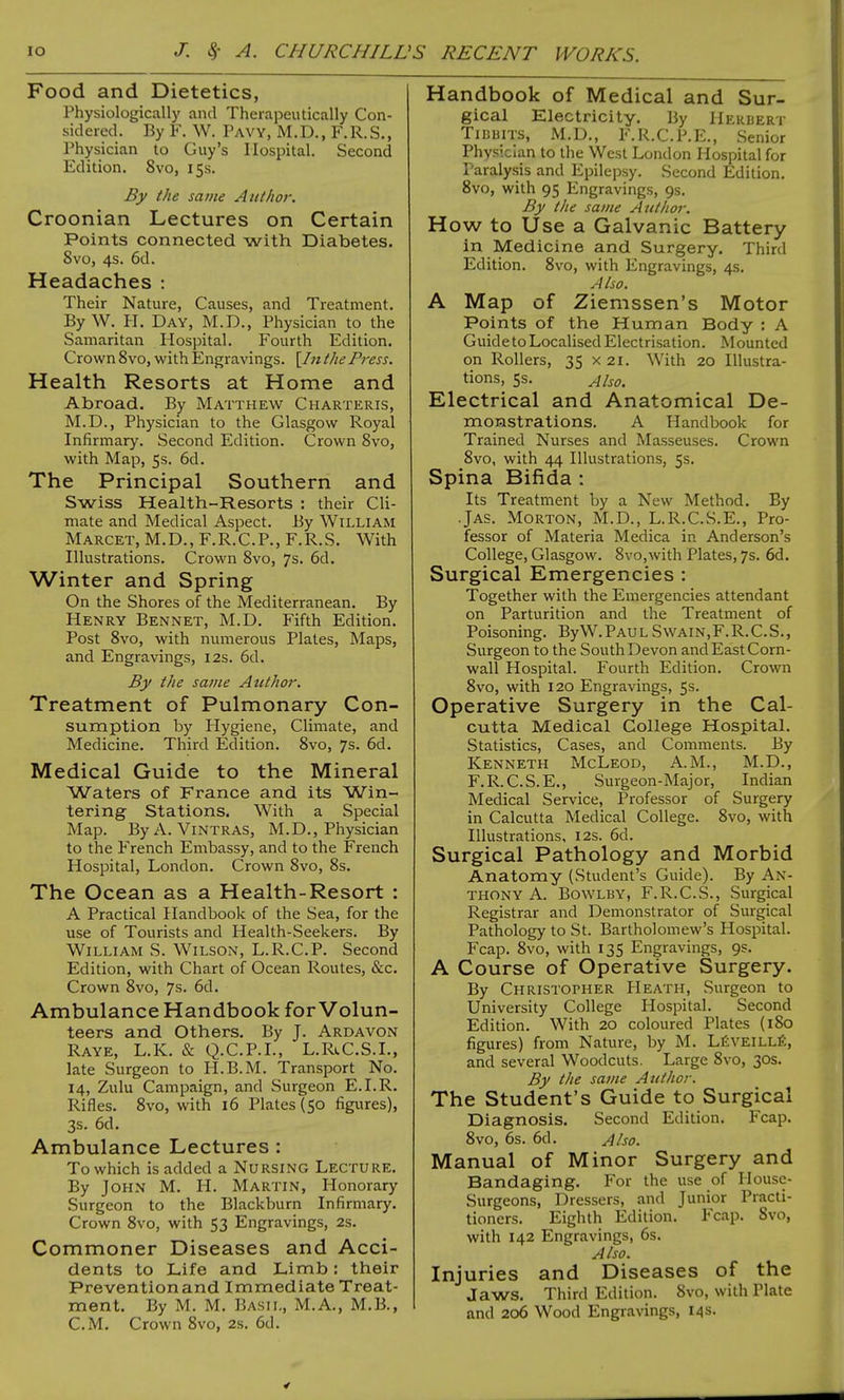 Food and Dietetics, Physiologically and Therapeutically Con- sidered. By F. W. Pavy, M.D., F.R.S., Physician to Guy's Hospital. Second Edition. 8vo, 15s. By the same Author. Croonian Lectures on Certain Points connected with Diabetes. 8vo, 4s. 6d. Headaches : Their Nature, Causes, and Treatment. By W. H. Day, M.D., Physician to the Samaritan Hospital. Fourth Edition. Crown 8vo, with Engravings. [/;* the Press. Health Resorts at Home and Abroad. By Matthew Charteris, M.D., Physician to the Glasgow Royal Infirmary. Second Edition. Crown 8vo, with Map, 5s. 6d. The Principal Southern and Swiss Health-Resorts : their Cli- mate and Medical Aspect. By William Marcet, M.D., F.R.C.P., F.R.S. With Illustrations. Crown 8vo, 7s. 6d. Winter and Spring On the Shores of the Mediterranean. By Henry Bennet, M.D. Fifth Edition. Post 8vo, with numerous Plates, Maps, and Engravings, 12s. 6d. By the same Author. Treatment of Pulmonary Con- sumption by Hygiene, Climate, and Medicine. Third Edition. 8vo, 7s. 6d. Medical Guide to the Mineral Waters of France and its Win- tering Stations. With a Special Map. By A. Vintras, M.D., Physician to the French Embassy, and to the French Hospital, London. Crown 8vo, 8s. The Ocean as a Health-Resort : A Practical Handbook of the Sea, for the use of Tourists and Health-Seekers. By William S. Wilson, L.R.C.P. Second Edition, with Chart of Ocean Routes, &c. Crown 8vo, 7s. 6d. Ambulance Handbook for Volun- teers and Others. By J. Ardavon Raye, L.K. & Q.C.P.I., L.RiC.S.L, late Surgeon to H.B.M. Transport No. 14, Zulu Campaign, and Surgeon E.I.R. Rifles. 8vo, with 16 Plates (50 figures), 3s. 6d. Ambulance Lectures : To which is added a Nursing Lecture. By John M. H. Martin, Honorary Surgeon to the Blackburn Infirmary. Crown 8vo, with 53 Engravings, 2s. Commoner Diseases and Acci- dents to Life and Limb: their Prevention and Immediate Treat- ment. By M. M. Basil, M.A., M.B., CM. Crown 8vo, 2s. 6d. Handbook of Medical and Sur- gical Electricity. By Herbert Tidbits, M.D., F.R.C.P.E., Senior Physician to the West London Hospital for Paralysis and Epilepsy. Second Edition. 8vo, with 95 Engravings, 9s. By the same Author. How to Use a Galvanic Battery in Medicine and Surgery. Third Edition. 8vo, with Engravings, 4s. Also. A Map of Ziemssen's Motor Points of the Human Body : A Guide to Localised Electrisation. Mounted on Rollers, 35 x 21. With 20 Illustra- tions, 5s. Also. Electrical and Anatomical De- monstrations. A Handbook for Trained Nurses and Masseuses. Crown 8vo, with 44 Illustrations, 5s. Spina Bifida : Its Treatment by a New Method. By Jas. Morton, M.D., L.R.C.S.E., Pro- fessor of Materia Medica in Anderson's College, Glasgow. 8vo,with Plates, 7s. 6d. Surgical Emergencies : Together with the Emergencies attendant on Parturition and the Treatment of Poisoning. ByW. Pau l Swain,F. R. C.S., Surgeon to the South Devon and East Corn- wall Hospital. Fourth Edition. Crown 8vo, with 120 Engravings, 5s. Operative Surgery in the Cal- cutta Medical College Hospital. Statistics, Cases, and Comments. By Kenneth McLeod, A.M., M.D., F.R.C.S.E., Surgeon-Major, Indian Medical Service, Professor of Surgery in Calcutta Medical College. 8vo, with Illustrations, 12s. 6d. Surgical Pathology and Morbid Anatomy (Student's Guide). By An- thony A. Bowlby, F.R.C.S., Surgical Registrar and Demonstrator of Surgical Pathology to St. Bartholomew's Hospital. Fcap. 8vo, with 135 Engravings, 9s. A Course of Operative Surgery. By Christopher Heath, Surgeon to University College Hospital. Second Edition. With 20 coloured Plates (180 figures) from Nature, by M. Leveille, and several Woodcuts. Large 8vo, 30s. By the same Author. The Student's Guide to Surgical Diagnosis. Second Edition. Fcap. 8vo, 6s. 6d. Also. Manual of Minor Surgery and Bandaging. For the use of Housc- Surgeons, Dressers, and Junior Practi- tioners. Eighth Edition. Fcap. 8vo, with 142 Engravings, 6s. Also. Injuries and Diseases of the Jaws. Third Edition. 8vo, with Plate and 206 Wood Engravings, 14s.