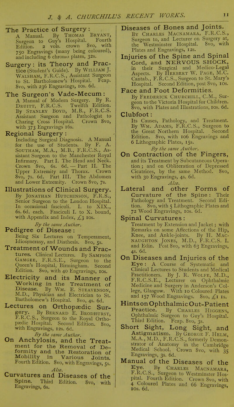 J. Sf A. CHURCHILL >S RECENT WORKS. The Practice of Surgery: A Manual. By Thomas Bryant, Surgeon to Guy's Hospital. Fourth Edition. 2 vols, crown 8vo, with 750 Engravings (many being coloured), and including 6 chromo plates, 32s. Surgery: its Theory and Prac- tice (Student's Guide). By William J. WALSHAM, KR.C.S., Assistant Surgeon to St. Bartholomew's Hospital. Fcap. 8vo, with 236 Engravings, 10s. 6d. The Surgeon's Vade-Mecum: A Manual of Modern Surgery. By R. Druitt, F.R.C.S. Twelfth Edition. By Stanley Boyd, M.B., F.R.C.S. Assistant Surgeon and Pathologist to Charing Cross Hospital. Crown 8vo, with 373 Engravings 16s. Regional Surgery : Including Surgical Diagnosis. A Manual for the use of Students. By F. A. Southam, M.A., M.B., F.R.C.S., As- sistant Surgeon to the Manchester Royal Infirmary. Part I. The Head and Neck. Crown 8vo, 6s. 6d. — Part II. The Upper Extremity and Thorax. Crown 8vo, 7s. 6d. Part III. The Abdomen and Lower Extremity. Crown 8vo, 7s. Illustrations of Clinical Surgery. By Jonathan Hutchinson, F.R.S., Senior Surgeon to the London Hospital. In occasional fasciculi. I. to XIX., 6s. 6d. each. Fasciculi I. to X. bound, with Appendix and Index, £3 10s. By the same Author. Pedigree of Disease : Being Six Lectures on Temperament, Idiosyncrasy, and Diathesis. 8vo, 5s. Treatment of Wounds and Frac- tures. Clinical Lectures. By SAMPSON Gamgee, F.R.S.E., Surgeon to the Queen's Hospital, Birmingham. Second Edition. 8vo, with 40 Engravings, 10s. Electricity and its Manner of Working in the Treatment of Disease. By Wm. E. Steavenson, M.D., Physician and Electrician to St. Bartholomew's Hospital. 8vo, 4s. 6d. Lectures on Orthopaedic Sur- gery. By Bernard E. Brodhurst, F.R.C.S., Surgeon to the Royal Ortho- paedic Hospital. Second Edition. 8vo, with Engravings, 12s. 6d. By the same Author. On Anchylosis, and the Treat- ment for the Removal of De- formity and the Restoration of Mobility in Various Joints. Fourth Edition. 8vo, with Engravings, 5s. Also. Curvatures and Diseases of the Spine. Third Edition. 8vo, with Engravings, 6s. Diseases of Bones and Joints. By Charles Macnamara, F.R.C.S., Surgeon to, and Lecturer on Surgery at, the Westminster Hospital. 8vo, with Plates and Engravings, 12s. Injuries of the Spine and Spinal Cord, and NERVOUS SHOCK, in their Surgical and Medico-Legal Aspects. By Herbert W. Page, M.C. Cantab., F.R.C.S., Surgeon to St. Mary's Hospital. Second Edition, post 8vo, 10s. Face and Foot Deformities. By Frederick Churchill, CM., Sur- geon to the Victoria Hospital for Children. 8vo, with Plates and Illustrations, ios. 6d. Clubfoot: Its Causes, Pathology, and Treatment. By Wm. Adams, F.R.C.S., Surgeon to the Great Northern Hospital. Second Edition. 8vo, with 106 Engravings and 6 Lithographic Plates, 15s. By the same Author. On Contraction of the Fingers, and its Treatment by Subcutaneous Opera- tion ; and on Obliteration of Depressed Cicatrices, by the same Method. 8vo, with 30 Engravings, 4s. 6d. Also. Lateral and other Forms of Curvature of the Spine : Their Pathology and Treatment. Second Edi- tion. 8vo, with 5 Lithographic Plates and 72 Wood Engravings, ios. 6d. Spinal Curvatures: Treatment by Extension and Jacket; with Remarks on some Affections of the Hip, Knee, and Ankle-joints. By H. Mac- NAUGHTON JONES, M.D., F.R.C.S. I. and Edin. Post 8vo, with 63 Engravings, 4s. 6d. On Diseases and Injuries of the Eye : A Course of Systematic and Clinical Lectures to Students and Medical Practitioners. By J. R. Wolfe, M.D., F.R.C.S.E., Lecturer on Ophthalmic Medicine and Surgery in Anderson's Col- lege, Glasgow. With 10 Coloured Plates and 157 Wood Engravings. 8vo, £1 is. HintsonOphthalmicOut-Patient Practice. By Charles Higgens, Ophthalmic Surgeon to Guy's Hospital. Third Edition. Fcap. 8vo, 3s. Short Sight, Long Sight, and Astigmatism. By George F. Helm, M.A., M.D., F.R.C.S., formerly D cmon- strator of Anatomy in the Cambridge Medical School. Crown 8vo, with 35 Engravings, 3s. 6d. Manual of the Diseases of the Eye. ^ By Charles Macnamara, F.R.C.S., Surgeon to Westminster Hos- pital. Fourth Edition. Crown 8vo, with 4 Coloured Plates and 66 Eneravines. ios. 6d. s b