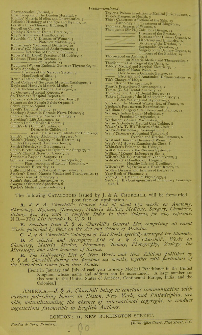 Pharmaceutical Journal, 2 Pharmacopeia of the London Hospital, 7 Phillips' Materia Medica and Therapeutics, 7 Pollock's Histology of the Eye and Eyelids, 12 Porritt's Intra-Thoracic Effusion, 8 Purcell on Cancer, 13 Quinby's Notes on Dental Practice, 12 Raye's Ambulance Handbook, 10 Reynolds' (J. J.) Diseases of Women, 5 —; Notes on Midwifery, 5 Richardson's Mechanical Dentistry, 12 Roberts' (C.) Manual of Anthropometry, 5 Detection of Colour-Bhndness, 5 Roberts' (D. Lloyd) Practice of Midwifery, 5 Robinson (Tom) on Eczema, 14 on Syphilis, 14 Robinson (W.) on Endemic Goitre or Thyreocele, 12 Ross's Aphasia, 9 Diseases of the Nervous System, 9 Handbook of ditto, 9 Routh's Infant Feeding, 7 Royal College of Surgeons Museum Catalogues, 2 Royle and Harley's Materia Medica, 7 St. Bartholomew's Hospital Catalogue, 2 St. George's Hospital Reports, 2 St. Thomas's Hospital Reports, 2 Sansom's Valvular Disease of the Heart, 8 Savage on the Female Pelvic Organs, 6 Schweigger on Squint, 12 Sewill's Dental Anatomy, 12 Sharkey's Spasm in Chronic Nerve Disease, 9 Shore's Elementary Practical Biology, 4 Sieveking's Life Assurance, 14 Simon's Public Health Reports, 4 Smith's (E.) Clinical Studies, 6 — Diseases in Children, 6 Wasting Diseases of Infants and Children, 6 Smith's (J. Greig) Abdominal Surgery, 6 Smith's (Henry) Surgery of the Rectum, 14 Smith's (Heywood) Dysmenorrhoea, 5 Smith (Priestley) on Glaucoma, 12 Snell's Electro-Magnet in Ophthalmic Surgery, 12 Snow's Clinical Notes on Cancer, 13 Southam's Regional Surgery, 11 Squire's Companion to the Pharmacopoeia, 7 Pharmacopoeias of London Hospitals, 7 Steavenson's Electricity. 11 Stills and Maisch's National Dispensatory, 7 Stocken's Dental Materia Medica and Therapeutics, 13 Sutton's General Pathology, 4 Swain's Surgical Emergencies, 10 Swayne's Obstetric Aphorisms, 6 Taylor's Medical Jurisprudence, 4 Index—continued. Jayjo^s Poisons in relation to Medical Jurisprudence a 1 eale's Dangers to Health, 5 1 uucnce> 4 Thin's Cancerous Affections of the Skin, 13 ^7 Pathology and Treatment of Ringworm, I homas s Diseases of Women, 6 Thompson's (Sir H.) Calculous Disease, 14 Diseases of the Prostate, 14 Diseases of the Urinary Organs, 14 Lithotomy and Lithotrity, 14 ■ Stricture of the Urethra, 14 — Suprapubic Operation, 14 Surgery of the Urinary Organs, 14 — Tumours of the Bladder, 14 1 horowgood on Asthma, 8 ——— on Materia Medica and Therapeutics, 7 Thudichum's Pathology of the Urine. 14 Tibbits' Medical and Surgical Electricity, 10 Map of Motor Points, 10 How to use a Galvanic Battery, 10 ~ Electrical and Anatomical Demonstrations, 10 Tilt's Change of Life, b —— Uterine Therapeutics, 6 Tirard's Prescriber's Pharmacopoeia, 7 Tomes' (C. S.) Dental Anatomy, 12 Tomes' (J. and C. S.) Dental Surgery, 12 Tuke's Influence of the Mind upon the Body, 5 Sleep-Walking and Hypnotism, 5 Vintras on the Mineral Waters, &c, of France, 10 Virchow's Post-mortem Examinations, 4 Walsham's Surgery : its Theory and Practice, 11 Waring's Indian Bazaar Medicines, 7 Practical Therapeutics, 7 Warlomont's Animal Vaccination, 13 Warner's Guide to Medical Case-Taking, 8 Waters' (A. T. H.) Diseases of the Chest, 8 Weaver's Pulmonary Consumption, 8 Wells' (Spencer) Abdominal Tumour,, 6 Ovarian and Uterine Tumours, 6 West and Duncan's Diseases of Women, 6 West's (S.) How to Examine the Chest, 8 Whittaker's Primer on the Urine, 14 Wilks' Diseases of the Nervous System, 8 Williams' (Roger) Influence ot Sex, 4 Wilson's (Sir E.) Anatomists' Vade-Mecum, 3 Wilson's (G.) Handbook of Hygiene, 5 Healthy Life and Dwellings, 5 Wilson's (W. S.) Ocean as a Health-Resort, 10 Wolfe's Diseases and Injuries of the Eye, 11 Year Book of Pharmacy, 2 Yeo's (G. F.) Manual of Physiology, 4 Yeo's (J. B.) Contagiousness of Pulmonary Consump- tion, 8 The following Catalogues issued by J. & A. Churchill will be forwarded post free on application :— A. J. cy A. Churchill's General List of about 650 works on Anatomy y Physiology, Hygiene, Midwifery, Materia Medica, Medicine, Surgery, Chemistry^ Botany, $c, 8/c, with a complete Index to their Subjects, for easy reference. N.B.— This List includes B, C, & D. B. Selection from J. § A. Churchill's General List, comprising all recent Works published by them on the Art and Science of Medicine. C. J. 8/ A. Churchill's Catalogue of Text Books specially arranged for Students. D. A selected and descriptive List of J. $ A. Churchill's Works on Chemistry, Materia Medica, Pharmacy, Botany, Photography, Zoology, the Microscope, and other branches of Science. E. The Half-yearly List of New Works and New Editions published by J. 8; A. Churchill during the previous six months, together with particulars of the Periodicals issued from their House. [Sent in January and July of each year to every Medical Practitioner in the United Kingdom whose name and address can be ascertained. A large number are also sent to the United States of America, Continental Europe, India, and the Colonies.] . ■ America— J. 8f A. Churchill being bfconstant communication with various publishing houses in Boston, New York, and Philadelphia, are able, notwithstanding the absence of international copyright, to conduct negotiations favourable to English Authors. Pardon <fc Sons, Printers,] LONDON: tl, NEW BURLINGTON STREET »0 [Wine Office Court, Fleet Street, B.C.