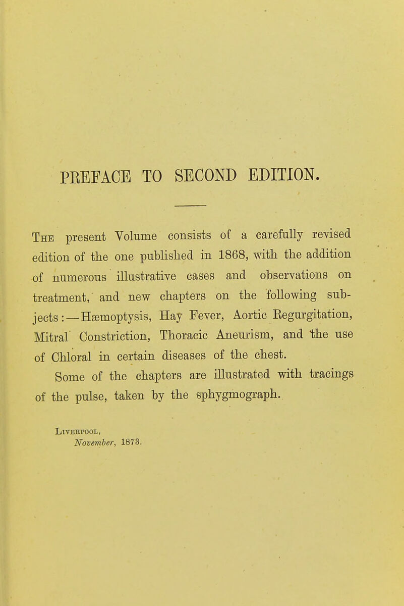 PBEEACE TO SECOND EDITION The present Volume consists of a carefully revised edition of the one published in 1868, with the addition of numerous illustrative cases and observations on treatment, and new chapters on the following sub- jects :—Hgemoptysis, Hay Fever, Aortic Eegurgitation, Mitral Constriction, Thoracic Aneurism, and the use of Chloral in certain diseases of the chest. Some of the chapters are illustrated with tracings of the pulse, taken by the sphygmograph. Liverpool, November, 1873.