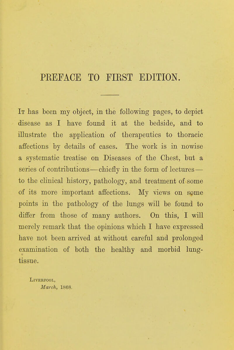 It has been my object, in the following pages, to depict disease as I have found it at the bedside, and to illustrate the application of therapeutics to thoracic affections by details of cases. The work is in nowise a systematic treatise on Diseases of the Chest, but a series of contributions—chiefly in the form of lectures— to the clinical history, pathology, and treatment of some of its more important affections. My views on some points in the pathology of the lungs will be found to differ from those of many authors. On this, I will merely remark that the opinions which I have expressed have not been arrived at without careful and prolonged examination of both the healthy and morbid lung- tissue. Liverpool, March, 1868.