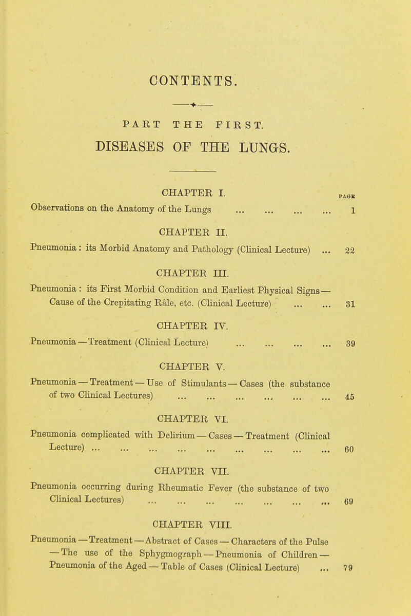 CONTENTS. PAKT THE FIRST. DISEASES OF THE LUNGS. CHAPTER I. PAGJ5 Observations on the Anatomy of the Lungs 1 CHAPTER II. Pneumonia: its Morbid Anatomy and Pathology (Clinical Lecture) ... 22 CHAPTER HI. Pneumonia : its First Morbid Condition and Earliest Physical Signs — Cause of the Crepitating Rale, etc. (Clinical Lecture) 31 CHAPTER TV. Pneumonia—Treatment (Clinical Lecture) 39 CHAPTER V. Pneumonia —Treatment —Use of Stimulants — Cases (the substance of two Clinical Lectures) 45 CHAPTER VI. Pneumonia complicated with Delirium — Cases — Treatment (Clinical Lecture) 60 CHAPTER VII. Pneumonia occurring during Rheumatic Fever (the substance of two Clinical Lectures) ... ... ... ... (f, gy CHAPTER VIII. Pneumonia — Treatment—Abstract of Cases — Characters of the Pulse — The use of the Sphygmograph — Pneumonia of Children — Pneumonia of the Aged — Table of Cases (Clinical Lecture) ... 79