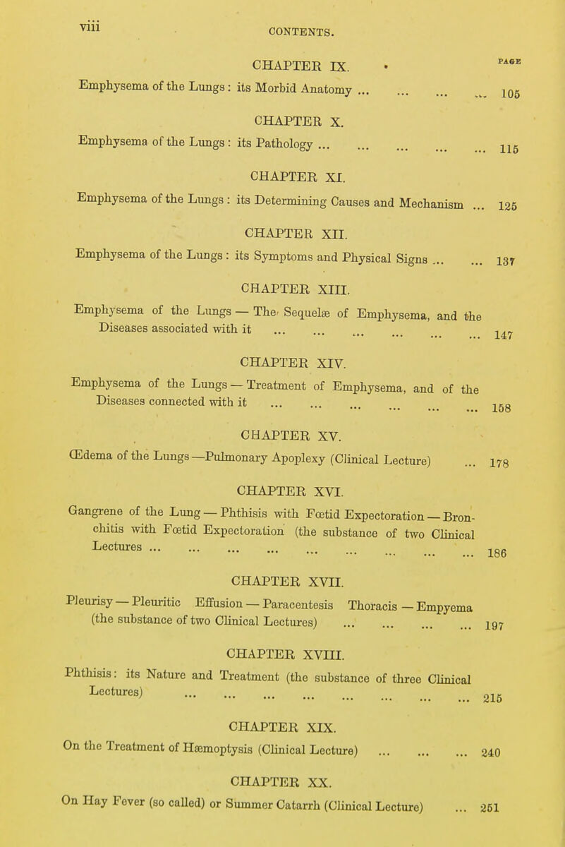 CHAPTER IX. Emphysema of the Lungs: its Morbid Anatomy ... CHAPTER X. Emphysema of the Lungs : its Pathology 105 115 CHAPTER XI. Emphysema of the Lungs : its Deterniining Causes and Mechanism ... 125 CHAPTER XII. Emphysema of the Lungs : its Symptoms and Physical Signs I3r CHAPTER XIII. Emphysema of the Lungs — The. Sequels of Emphysema, and the Diseases associated with it , 2^ CHAPTER XIV. Emphysema of the Lungs — Treatment of Emphysema, and of the Diseases connected with it CHAPTER XV. (Edema of the Lungs —Pulmonary Apoplexy (Clinical Lecture) ... i78 CHAPTER XVI. Gangrene of the Lung — Phthisis with Foetid Expectoration — Bron- chitis with Foetid Expectoration (the substance of two Clinical Lectures lg6 CHAPTER XVII. Pleurisy —Pleuritic Effusion — Paracentesis Thoracis — Empyema (the substance of two Clinical Lectures) 197 CHAPTER XVHI. Phtlusis: its Nature and Treatment (the substance of three Clinical Lectures) 215 CHAPTER XIX. On the Treatment of Hamioptysis (Clinical Lecture) 240 CHAPTER XX. On Hay Fever (so called) or Summer Catarrh (Clinical Lecture) ... 251