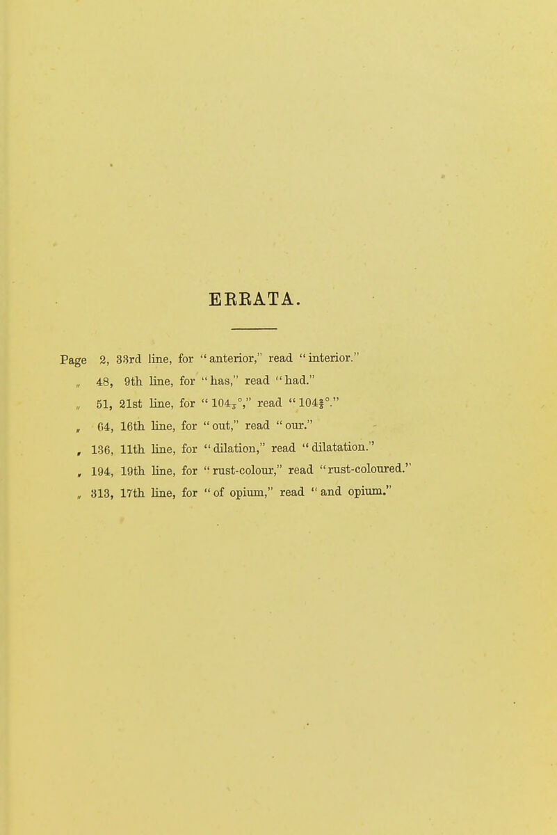 ERRATA. Page 2, 33rd line, for anterior, read interior. „ 48, 9th line, for has, read had. „ 51, 21st line, for  1043°, read  1041°. „ G4, 16th line, for out, read our. , 136, 11th line, for dilation, read dilatation. , 194, 19th line, for rust-colour, read rust-coloured. „ 313, 17th line, for  of opium, read  and opium.