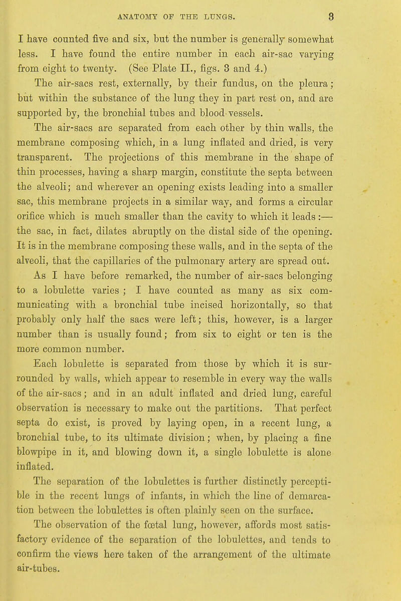 I have counted five and six, but the number is generally somewhat less. I have found the entire number in each air-sac varying from eight to twenty. (See Plate II., figs. 3 and 4.) The air-sacs rest, externally, by their fundus, on the pleura ; but within the substance of the lung they in part rest on, and are supported by, the bronchial tubes and blood'vessels. The air-sacs are separated from each other by thin walls, the membrane composing which, in a lung inflated and dried, is very transparent. The projections of this membrane in the shape of thin processes, having a sharp margin, constitute the septa between the alveoli; and wherever an opening exists leading into a smaller sac, this membrane projects in a similar way, and forms a circular orifice which is much smaller than the cavity to which it leads :— the sac, in fact, dilates abruptly on the distal side of the opening. It is in the membrane composing these walls, and in the septa of the alveoli, that the capillaries of the pulmonary artery are spread out. As I have before remarked, the number of air-sacs belonging to a lobulette varies ; I have counted as many as six com- municating with a bronchial tube incised horizontally, so that probably only half the sacs were left; this, however, is a larger number than is usually found; from six to eight or ten is the more common number. Each lobulette is separated from those by which it is sur- rounded by walls, which appear to resemble in every way the walls of the air-sacs; and in an adult inflated and dried lung, careful observation is necessary to make out the partitions. That perfect septa do exist, is proved by laying open, in a recent lung, a bronchial tube, to its ultimate division; when, by placing a fine blowpipe in it, and blowing down it, a single lobulette is alone inflated. The separation of the lobulettes is further distinctly percepti- ble in the recent lungs of infants, in which the line of demarca- tion between the lobulettes is often plainly seen on the surface. The observation of the foetal lung, however, affords most satis- factory evidence of the separation of the lobulettes, and tends to confirm the views here taken of the arrangement of the ultimate air-tubes.