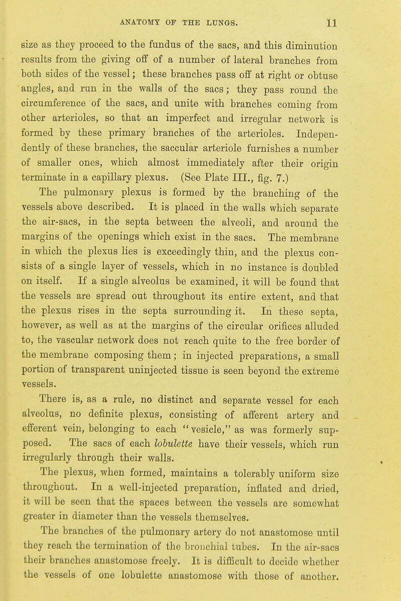 size as they proceed to the fundus of the sacs, and this diminution results from the giving off of a number of lateral branches from both sides of the vessel; these branches pass off at right or obtuse angles, and run in the walls of the sacs; they pass round the circumference of the sacs, and unite with branches coming from other arterioles, so that an imperfect and irregular network is formed by these primary branches of the arterioles. Indepen- dently of these branches, the saccular arteriole furnishes a number of smaller ones, which almost immediately after their origin terminate in a capillary plexus. (See Plate III., fig. 7.) The pulmonary plexus is formed by the branching of the vessels above described. It is placed in the walls which separate the air-sacs, in tbe septa between the alveoli, and around the margins of the openings which exist in the sacs. The membrane in which the plexus lies is exceedingly thin, and the plexus con- sists of a single layer of vessels, which in no instance is doubled on itself. If a single alveolus be examined, it will be found that the vessels are spread out throughout its entire extent, and that the plexus rises in the septa surrounding it. In these septa, however, as well as at the margins of the circular orifices alluded to, the vascular network does not reach quite to the free border of the membrane composing them; in injected preparations, a small portion of transparent uninjected tissue is seen beyond the extreme vessels. There is, as a rule, no distinct and separate vessel for each alveolus, no definite plexus, consisting of afferent artery and efferent vein, belonging to each vesicle, as was formerly sup- posed. The sacs of each lobulette have their vessels, which run irregularly through their walls. The plexus, when formed, maintains a tolerably uniform size throughout. In a well-injected preparation, inflated and dried, it will be seen that the spaces between the vessels are somewhat greater in diameter than the vessels themselves. The branches of the pulmonary artery do not anastomose until they reach the termination of the bronchial tubes. In the air-sacs their branches anastomose freely. It is difficult to decide whether the vessels of one lobulette anastomose with those of another.