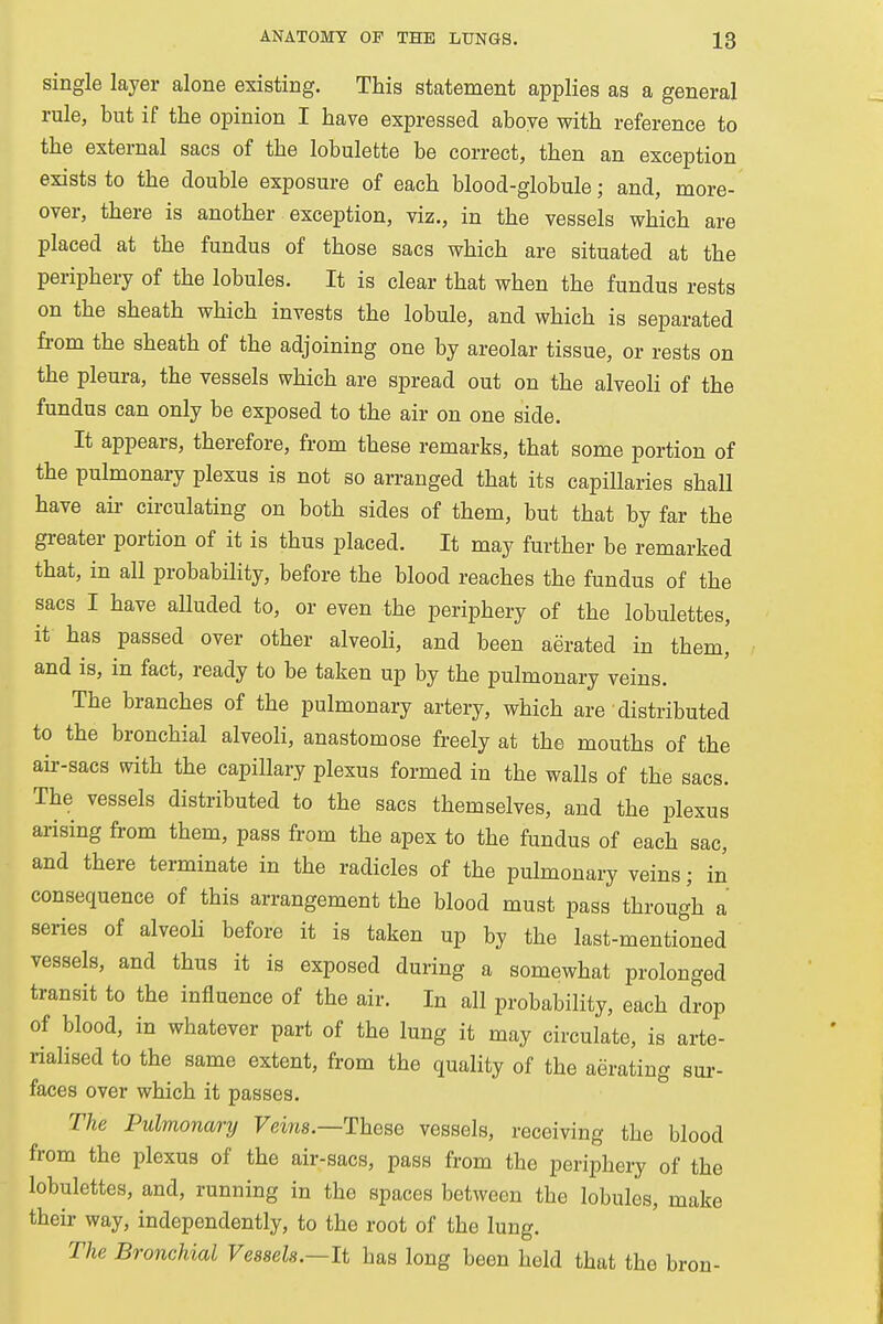 single layer alone existing. This statement applies as a general rule, but if the opinion I have expressed above with reference to the external sacs of the lobulette be correct, then an exception exists to the double exposure of each blood-globule; and, more- over, there is another exception, viz., in the vessels which are placed at the fundus of those sacs which are situated at the periphery of the lobules. It is clear that when the fundus rests on the sheath which invests the lobule, and which is separated from the sheath of the adjoining one by areolar tissue, or rests on the pleura, the vessels which are spread out on the alveoli of the fundus can only be exposed to the air on one side. It appears, therefore, from these remarks, that some portion of the pulmonary plexus is not so arranged that its capillaries shall have ah- circulating on both sides of them, but that by far the greater portion of it is thus placed. It may further be remarked that, in all probability, before the blood reaches the fundus of the sacs I have alluded to, or even the periphery of the lobulettes, it has passed over other alveoli, and been aerated in them,' and is, in fact, ready to be taken up by the pulmonary veins. The branches of the pulmonary artery, which are • distributed to the bronchial alveoli, anastomose freely at the mouths of the air-sacs with the capillary plexus formed in the walls of the sacs. The vessels distributed to the sacs themselves, and the plexus arising from them, pass from the apex to the fundus of each sac, and there terminate in the radicles of the pulmonary veins; in consequence of this arrangement the blood must pass through a series of alveoli before it is taken up by the last-mentioned vessels, and thus it is exposed during a somewhat prolonged transit to the influence of the air. In all probability, each drop of blood, in whatever part of the lung it may circulate, is arte- rialised to the same extent, from the quality of the aerating sur- faces over which it passes. The Pulmonary Veins.—These vessels, receiving the blood from the plexus of the air-sacs, pass from the periphery of the lobulettes, and, running in the spaces between the lobules, make their way, independently, to the root of the lung. The Bronchial Vessels.—It bas long been held that the bron-