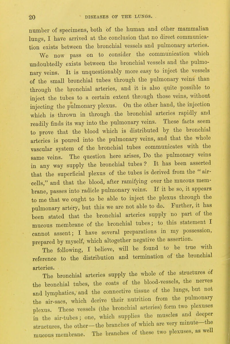 number of specimens, both of the human and other mammalian lungs, I have arrived at the conclusion that no direct communica- tion exists between the bronchial vessels and pulmonary arteries. We now pass on to consider the communication which undoubtedly exists between the bronchial vessels and the pulmo- nary veins. It is unquestionably more easy to inject the vessels of the small bronchial tubes through the pulmonary veins than through the bronchial arteries, and it is also quite possible to inject the tubes to a certain extent through those veins, without injecting the pulmonary plexus. On the other hand, the injection which is thrown in through the bronchial arteries rapidly and readily finds its way into the pulmonary veins. These facts seem to prove that the blood which is distributed by the bronchial arteries is poured into the pulmonary veins, and that the whole vascular system of the bronchial tubes communicates with the same veins. The question here arises, Do the pulmonary veins in any way supply the bronchial tubes ? It has been asserted that the superficial plexus of the tubes is derived from the  air- cells, and that the blood, after ramifying over the mucous mem- brane, passes into radicle pulmonary veins. If it be so, it appears to me that we ought to be able to inject the plexus through the pulmonary artery, but this we are not able to do. Further, it has been stated that the bronchial arteries supply no part of the mucous membrane of the bronchial tubes; to this statement I cannot assent; I have several preparations in my possession, prepared by myself, which altogether negative the assertion. The following, I believe, will be found to be true with reference to the distribution and termination of the bronchial arteries. The bronchial arteries supply the whole of the structures of the bronchial tubes, the coats of the blood-vessels, the nerves and lymphatics, and the connective tissue of the lungs, but not the air-sacs, which derive their nutrition from the pulmonary plexus. These vessels (the bronchial arteries) form two plexuses in the air-tubes; one, which supplies the muscles and deeper structures, the other-the branches of which are very minute-the mucous membrane. The branches of these two plexuses, as well