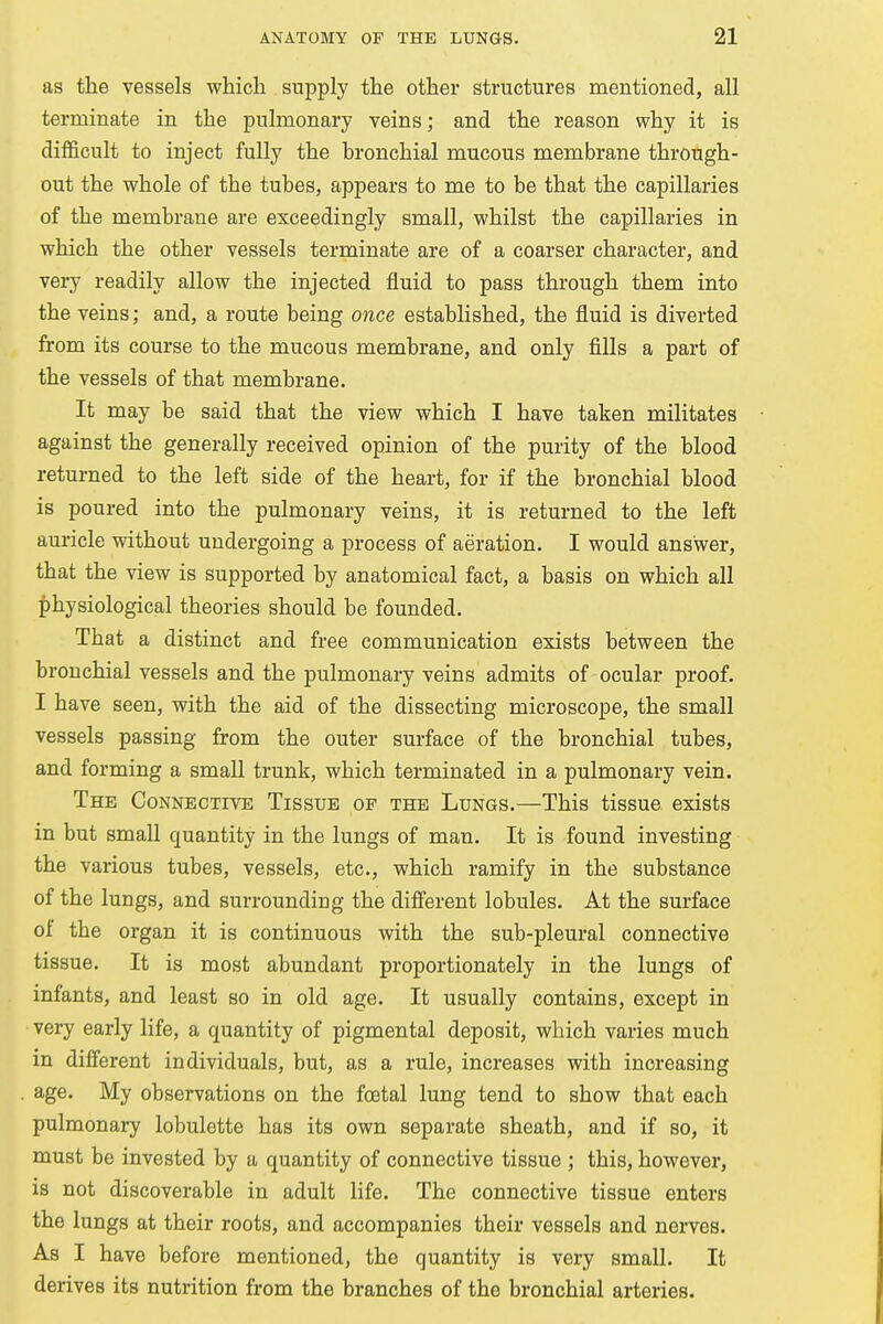 as the vessels which supply the other structures mentioned, all terminate in the pulmonary veins; and the reason why it is difficult to inject fully the bronchial mucous membrane through- out the whole of the tubes, appears to me to be that the capillaries of the membrane are exceedingly small, whilst the capillaries in which the other vessels terminate are of a coarser character, and very readily allow the injected fluid to pass through them into the veins; and, a route being once established, the fluid is diverted from its course to the mucous membrane, and only fills a part of the vessels of that membrane. It may be said that the view which I have taken militates against the generally received opinion of the purity of the blood returned to the left side of the heart, for if the bronchial blood is poured into the pulmonary veins, it is returned to the left auricle without undergoing a process of aeration. I would answer, that the view is supported by anatomical fact, a basis on which all physiological theories should be founded. That a distinct and free communication exists between the bronchial vessels and the pulmonary veins admits of ocular proof. I have seen, with the aid of the dissecting microscope, the small vessels passing from the outer surface of the bronchial tubes, and forming a small trunk, which terminated in a pulmonary vein. The Connective Tissue op the Lungs.—This tissue exists in but small quantity in the lungs of man. It is found investing the various tubes, vessels, etc., which ramify in the substance of the lungs, and surrounding the different lobules. At the surface of the organ it is continuous with the sub-pleural connective tissue. It is most abundant proportionately in the lungs of infants, and least so in old age. It usually contains, except in very early life, a quantity of pigmental deposit, which varies much in different individuals, but, as a rule, increases with increasing age. My observations on the foetal lung tend to show that each pulmonary lobulette has its own separate sheath, and if so, it must be invested by a quantity of connective tissue ; this, however, is not discoverable in adult life. The connective tissue enters the lungs at their roots, and accompanies their vessels and nerves. As I have before mentioned, the quantity is very small. It derives its nutrition from the branches of the bronchial arteries.