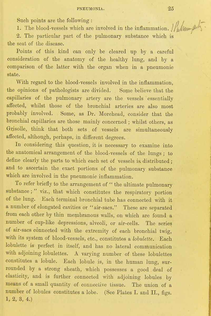 Such points are the following: /? / /- 1. The blood-vessels which are involved in the inflammation. J /jiAitV-A'i 2. The particular part of the pulmonary substance which is the seat of the disease. Points of this kind can only be cleared up by a careful consideration of the anatomy of the healthy lung, and by a comparison of the latter with the organ when in a pneumonic state. With regard to the blood-vessels involved in the inflammation, the opinions of pathologists are divided. Some believe that the capillaries of the pulmonary artery are the vessels essentially affected, whilst those of the bronchial arteries are also most probably involved. Some, as Dr. Morehead, consider that the bronchial capillaries are those mainly concerned ; whilst others, as Grisolle, think that both sets of vessels are simultaneously affected, although, perhaps, in different degrees. In considering this question, it is necessary to examine into the anatomical arrangement of the blood-vessels of the lungs ; to define clearly the parts to which each set of vessels is, distributed; and to ascertain the exact portions of the pulmonary substance which are involved in the pneumonic inflammation. To refer briefly to the arrangement of  the ultimate pulmonary substance;  viz., that which constitutes the respiratory portion of the lung. Each terminal bronchial tube has connected with it a number of elongated cavities or air-sacs. These are separated from each other by thin membranous walls, on which are found a number of cup-like depressions, alveoli, or air-cells. The series of air-sacs connected with the extremity of each bronchial twig, with its system of blood-vessels, etc., constitutes a lobulette. Each lobulette is perfect in itself, and has no lateral communication with adjoining lobulettes. A varying number of these lobulettes constitutes a lobule. Each lobule is, in the human lung, sur- rounded by a strong sheath, which possesses a good deal of elasticity, and is further connected with adjoining lobules by means of a small quantity of connective tissue. The union of a number of lobules constitutes a lobe. (See Plates I. and II., figs. 1, 2, 3, 4.)