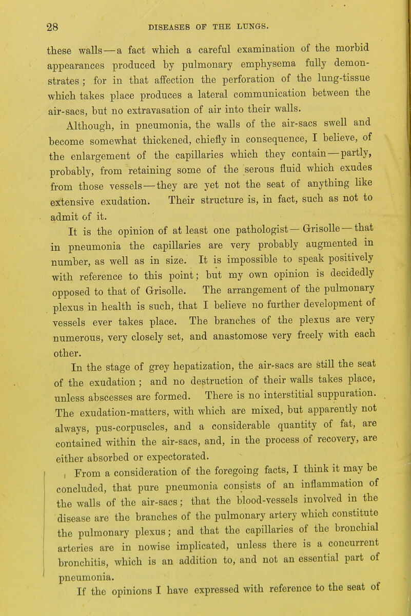 these walls—a fact which a careful examination of the morbid appearances produced by pulmonary emphysema fully demon- strates ; for in that affection the perforation of the lung-tissue which takes place produces a lateral communication between the air-sacs, but no extravasation of air into their walls. Although, in pneumonia, the walls of the air-sacs swell and become somewhat thickened, chiefly in consequence, I believe, of the enlargement of the capillaries which they contain—partly, probably, from retaining some of the serous fluid which exudes from those vessels—they are yet not the seat of anything like extensive exudation. Their structure is, in fact, such as not to admit of it. It is the opinion of at least one pathologist — Grisolle — that in pneumonia the capillaries are very probably augmented in number, as well as in size. It is impossible to speak positively with reference to this point; but my own opinion is decidedly opposed to that of Grisolle. The arrangement of the pulmonary plexus in health is such, that I believe no further development of vessels ever takes place. The branches of the plexus are very numerous, very closely set, and anastomose very freely with each other. In the stage of grey hepatization, the air-sacs are still the seat of the exudation ; and no destruction of their walls takes place, unless abscesses are formed. There is no interstitial suppuration. The exudation-matters, with which are mixed, but apparently not always, pus-corpuscles, and a considerable quantity of fat, are contained within the air-sacs, and, in the process of recovery, are either absorbed or expectorated. , From a consideration of the foregoing facts, I think it may be concluded, that pure pneumonia consists of an inflammation of the walls of the air-sacs; that the blood-vessels involved in the disease are the branches of the pulmonary artery which constitute the pulmonary plexus; and that the capillaries of the bronchial arteries are in nowise implicated, unless there is a concurrent bronchitis, which is an addition to, and not an essential part of pneumonia. If the opinions I have expressed with reference to the seat of