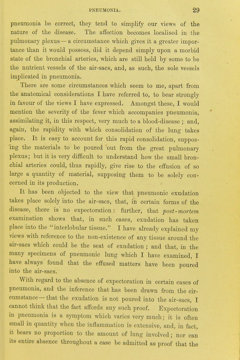 pneumonia be correct, they tend to simplify our views of the nature of the disease. The affection becomes localised in the pulmonary plexus—a circumstance which gives it a greater impor- tance than it would possess, did it depend simply upon a morbid state of the bronchial arteries, which are still held by some to be the nutrient vessels of the air-sacs, and, as such, the sole vessels implicated in pneumonia. There are some circumstances which seem to me, apart from the anatomical considerations I have referred to, to bear strongly in favour of the views I have expressed. Amongst these, I would mention the severity of the fever which accompanies pneumonia, assimilating it, in this respect, very much to a blood-disease ; and, again, the rapidity with which consolidation of the lung takes place. It is easy to account for this rapid consolidation, suppos- ing the materials to be poured out from the great pulmonary plexus; but it is very difficult to understand how the small bron- chial arteries could, thus rapidly, give rise to the effusion of so large a quantity of material, supposing them to be solely con- cerned in its production. It has been objected to the view that pneumonic exudation takes place solely into the air-sacs, that, in certain forms of the disease, there is no expectoration: further, that post-mortem examination shows that, in such cases, exudation has taken place into the interlobular tissue. I have already explained my views with reference to the non-existence of any tissue around the air-sacs which could be the seat of exudation ; and that, in the many specimens of pneumonic lung which I have examined, I have always found that the effused matters have been poured into the air-sacs. With regard to the absence of expectoration in certain cases of pneumonia, and the inference that has been drawn from the cir- cumstance—that the exudation is not poured into the air-sacs, I cannot think that the fact affords any such proof. Expectoration in pneumonia is a symptom which varies very much; it is often small in quantity when the inflammation is extensive, and, in fact, it bears no proportion to the amount of lung involved; nor can its entire absence throughout a case be admitted as proof that the