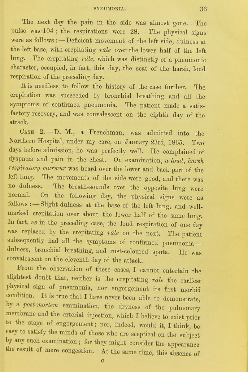 The next day the pain in the side was almost gone. The pulse was 104; the respirations were 28. The physical signs were as follows :—Deficient movement of the left side, dulness at the left base, with crepitating rale over the lower half of the left lung. The crepitating rale, which was distinctly of a pneumonic character, occupied, in fact, this day, the seat of the harsh, loud respiration of the preceding day. It is needless to follow the history of the case further. The crepitation was succeeded by bronchial breathing and all the symptoms of confirmed pneumonia. The patient made a satis- factory recovery, and was convalescent on the eighth day of the attack. Case 2.—-D. M., a Frenchman, was admitted into the Northern Hospital, under my care, on January 23rd, 1865. Two days before admission, he was perfectly well. He complained of dyspnoea and pain in the chest. On examination, a loud, harsh respiratory murmur was heard over the lower and back part of the left lung. The movements of the side were good, and there was no dulness. The breath-sounds over the opposite lung were normal. On the following day, the physical signs were as follows : —Slight dulness at the base of the left lung, and well- marked crepitation over about the lower half of the same lung. In fact, as in the preceding case, the loud respiration of one day was replaced by the crepitating rale on the next. The patient subsequently had all the symptoms of confirmed pneumonia— dulness, bronchial breathing, and rust-coloured sputa. He was convalescent on the eleventh day of the attack. From the observation of these cases, I cannot entertain the slightest doubt that, neither is the crepitating rale the earliest physical sign of pneumonia, nor engorgement its first morbid condition. It is true that I have never been able to demonstrate, by a post-mortem examination, the dryness of the pulmonary membrane and the arterial injection, which I believe to exist prior to the stage of engorgement; nor, indeed, would it, I think, be easy to satisfy the minds of those who are sceptical on the subject by any such examination ; for they might consider the appearance the result of mere congestion. At the same time, this absence of