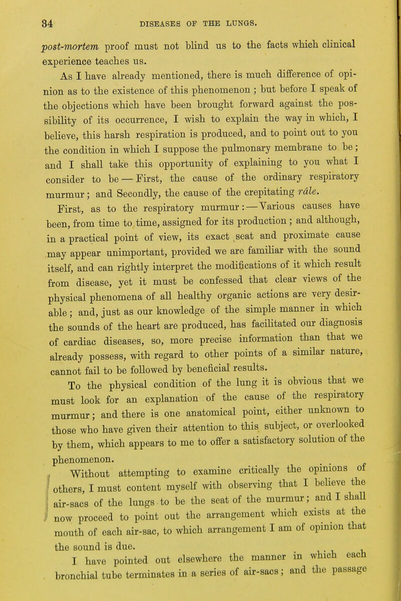post-mortem proof must not blind us to the facts which clinical experience teaches us. As I have already mentioned, there is much difference of opi- nion as to the existence of this phenomenon ; but before I speak of the objections which have been brought forward against the pos- sibility of its occurrence, I wish to explain the way in which, I believe, this harsh respiration is produced, and to point out to you the condition in which I suppose the pulmonary membrane to be; and I shall take this opportunity of explaining to you what I consider to be —First, the cause of the ordinary respiratory murmur; and Secondly, the cause of the crepitating rale. First, as to the respiratory murmur:— Various causes have been, from time to time, assigned for its production ; and although, in a practical point of view, its exact seat and proximate cause may appear unimportant, provided we are familiar with the sound itself, and can rightly interpret the modifications of it which result from disease, yet it must be confessed that clear views of the physical phenomena of all healthy organic actions are very desir- able ; and, just as our knowledge of the simple manner in which the sounds of the heart are produced, has facilitated our diagnosis of cardiac diseases, so, more precise information than that we already possess, with regard to other points of a similar nature, cannot fail to be followed by beneficial results. To the physical condition of the lung it is obvious that we must look for an explanation of the cause of the respiratory murmur; and there is one anatomical point, either unknown to those who have given their attention to this subject, or overlooked by them, which appears to me to offer a satisfactory solution of the phenomenon. Without attempting to examine critically the opinions of others, I must content myself with observing that I believe the air-sacs of the lungs to be the seat of the murmur; and I shall now proceed to point out the arrangement which exists at the mouth of each air-sac, to which arrangement I am of opinion that the sound is due. I have pointed out elsewhere the manner in which each bronchial tube terminates in a series of air-sacs; and the passage