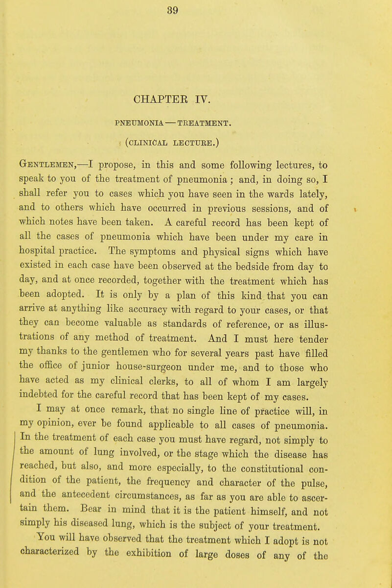 CHAPTEE IV. PNEUMONIA — TREATMENT. (CLINICAL LECTURE.) Gentlemen,—I propose, in this and some following lectures, to speak to you of the treatment of pneumonia ; and, in doing so, I shall refer you to cases which you have seen in the wards lately, and to others which have occurred in previous sessions, and of which notes have been taken. A careful record has been kept of all the cases of pneumonia which have been under my care in hospital practice. The symptoms and physical signs which have existed in each case have been observed at the bedside from day to day, and at once recorded, together with the treatment which has been adopted. It is only by a plan of this kind that you can arrive at anything like accuracy with regard to your cases, or that they can become valuable as standards of reference, or as illus- trations of any method of treatment. And I must here tender my thanks to the gentlemen who for several years past have filled the office of junior house-surgeon under me, and to tbose who have acted as my clinical clerks, to all of whom I am largely indebted for the careful record that has been kept of my cases. I may at once remark, that no single line of practice will, in my opinion, ever be found applicable to all cases of pneumonia. In the treatment of each case you must have regard, not simply to the amount of lung involved, or the stage which the disease has reached, but also, and more especially, to the constitutional con- dition of the patient, the frequency and character of the pulse, and the antecedent circumstances, as far as you are able to ascer- tain them. Bear in mind that it is the patient himself, and not simply his diseased lung, which is the subject of your treatment. You will have observed that the treatment which I adopt is not characterized by the exhibition of large doses of any of the